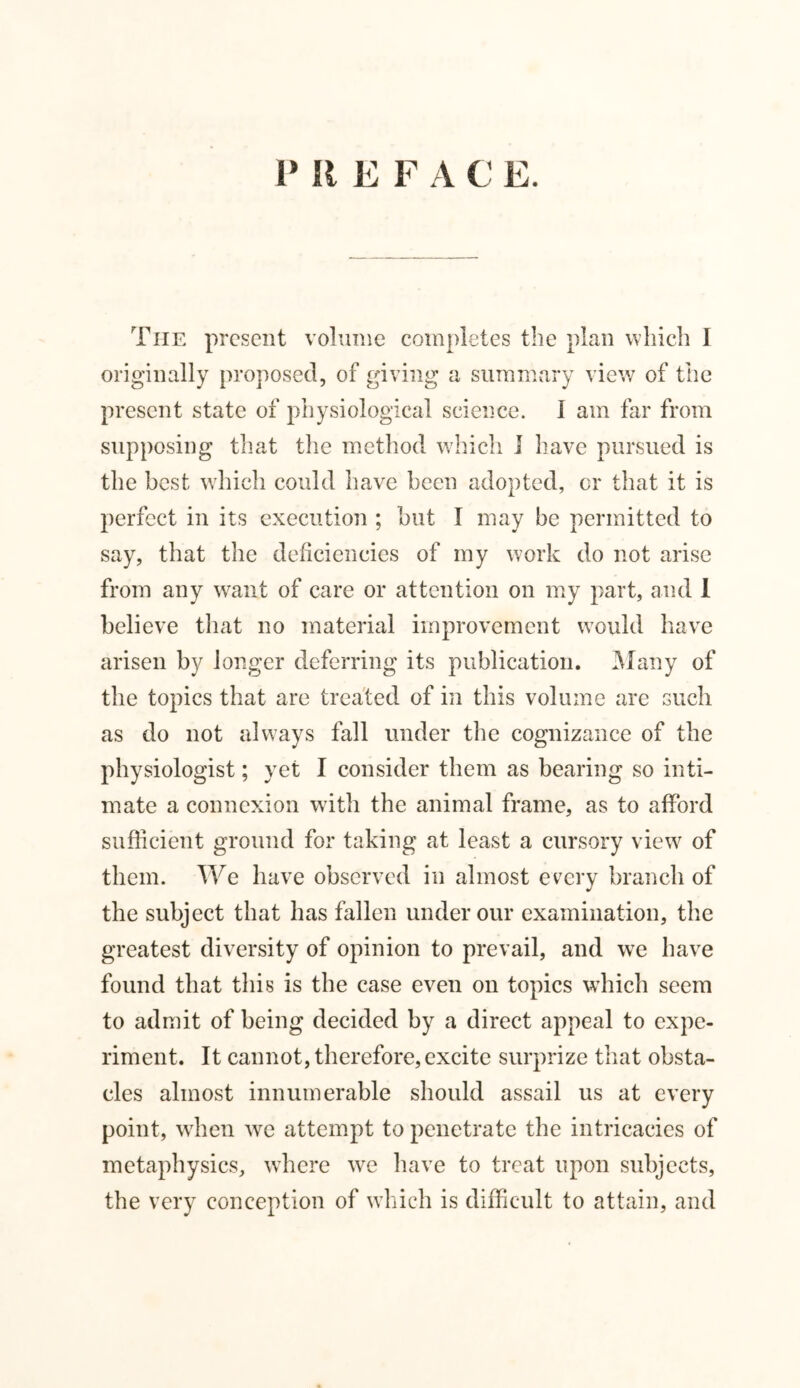 P II E F A C E. The present volume completes the plan which I originally proposed, of giving a summary view of the present state of physiological science. I am far from supposing that the method which I have pursued is the best which could have been adopted, cr that it is perfect in its execution ; but I may be permitted to say, that the deficiencies of my work do not arise from any want of care or attention on my part, and I believe that no material improvement would have arisen by longer deferring its publication. Many of the topics that are treated of in this volume are such as do not always fall under the cognizance of the physiologist; yet I consider them as bearing so inti- mate a connexion with the animal frame, as to afford sufficient ground for taking at least a cursory view of them. We have observed in almost every branch of the subject that has fallen under our examination, the greatest diversity of opinion to prevail, and we have found that this is the case even on topics which seem to admit of being decided by a direct appeal to expe- riment. It cannot, therefore, excite surprize that obsta- cles almost innumerable should assail us at every point, when we attempt to penetrate the intricacies of metaphysics, where we have to treat upon subjects, the very conception of which is difficult to attain, and