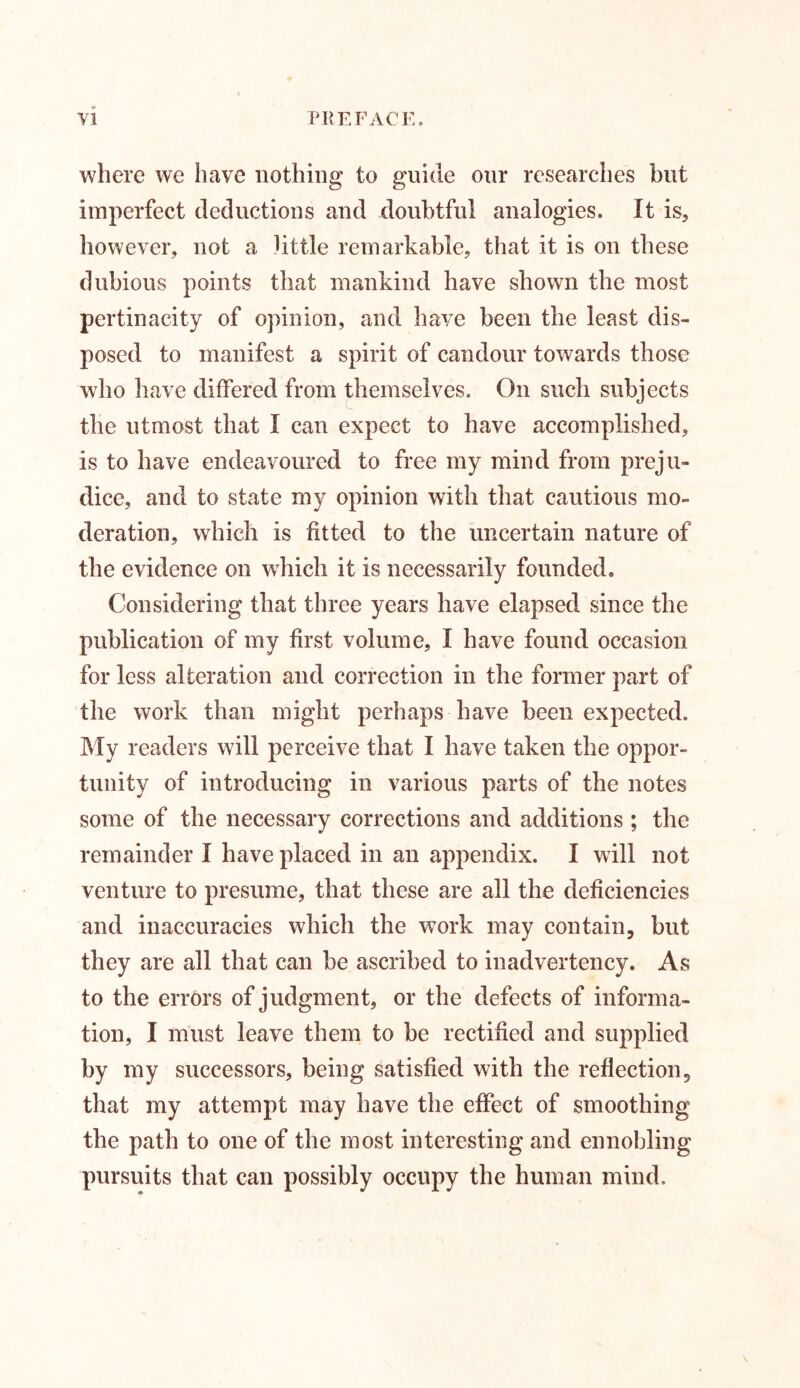 where we have nothing to guide our researches but imperfect deductions and doubtful analogies. It is, however, not a little remarkable, that it is on these dubious points that mankind have shown the most pertinacity of opinion, and have been the least dis- posed to manifest a spirit of candour towards those who have differed from themselves. On such subjects the utmost that I can expect to have accomplished, is to have endeavoured to free my mind from preju- dice, and to state my opinion with that cautious mo- deration, which is fitted to the uncertain nature of the evidence on which it is necessarily founded. Considering that three years have elapsed since the publication of my first volume, I have found occasion for less alteration and correction in the former part of the work than might perhaps have been expected. My readers w7ill perceive that I have taken the oppor- tunity of introducing in various parts of the notes some of the necessary corrections and additions ; the remainder I have placed in an appendix. I will not venture to presume, that these are all the deficiencies and inaccuracies which the wTork may contain, but they are all that can be ascribed to inadvertency. As to the errors of judgment, or the defects of informa- tion, I must leave them to be rectified and supplied by my successors, being satisfied with the reflection, that my attempt may have the effect of smoothing the path to one of the most interesting and ennobling pursuits that can possibly occupy the human mind.