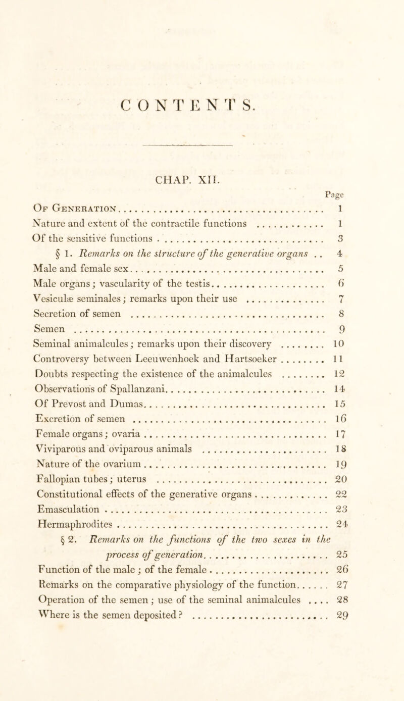 CONTEN T S. CHAP. XII. Page Of Generation 1 Nature and extent of the contractile functions 1 Of the sensitive functions 3 § 1. Remarks on the structure of the generative organs . . 4 Male and female sex 5 Male organs; vascularity of the testis 6 Vesicuhe seminales; remarks upon their use 7 Secretion of semen 8 Semen 9 Seminal animalcules; remarks upon their discovery 10 Controversy between Leeuwenhoek and Hartsoeker 11 Doubts respecting the existence of the animalcules 12 Observations of Spallanzani 14 Of Prevost and Dumas 15 Excretion of semen If) Female organs; ovaria 17 Viviparous and oviparous animals 18 Nature of the ovarium 19 Fallopian tubes; uterus 20 Constitutional effects of the generative organs 22 Emasculation 23 Hermaphrodites 24 § 2. Remarks on the functions of the two sexes in the process of generation 25 Function of the male ; of the female 26 Remarks on the comparative physiology of the function 27 Operation of the semen ; use of the seminal animalcules .... 28 Where is the semen deposited ? 29