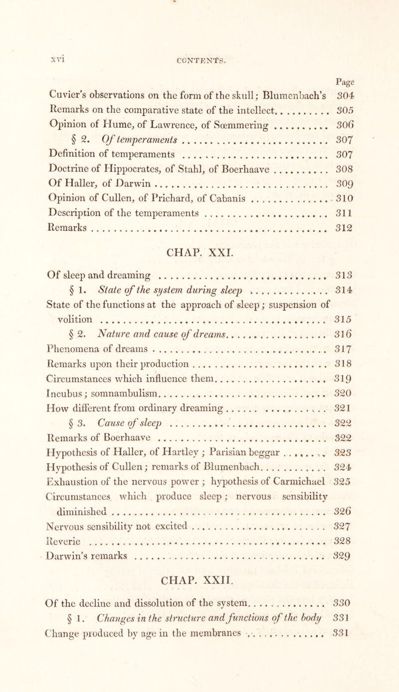 Page Cuvier's observations on the form of the skull; Blumenbach’s 304 Remarks on the comparative state of the intellect 305 Opinion of Hume, of Lawrence, of Soemmering 306 § 2. Of temperaments 307 Definition of temperaments 307 Doctrine of Hippocrates, of Stahl, of Boerhaave 308 Of Haller, of Darwin 309 Opinion of Cullen, of Prichard, of Cabanis 310 Description of the temperaments , 311 Remarks 312 CHAP. XXL Of sleep and dreaming 313 § 1. State of the system during sleep 314 State of the functions at the approach of sleep; suspension of volition 315 § 2. Nature and cause of dreams 316 Phenomena of dreams . 317 Remarks upon their production 318 Circumstances which influence them 319 Incubus; somnambulism 320 How different from ordinary dreaming . , .. 321 §3. Cause of sleep 322 Remarks of Boerhaave 322 Hypothesis of Haller, of Hartley ; Parisian beggar 323 Hypothesis of Cullen; remarks of Blumenbach 324 Exhaustion of the nervous power ; hypothesis of Carmichael 325 Circumstances which produce sleep; nervous sensibility diminished 326 Nervous sensibility not excited 327 Reverie 328 Darwin's remarks 329 CHAP. XXII. Of the decline and dissolution of the system 330 § 1. Changes in the structure and functions of the body 331 Change produced by age in the membranes 331