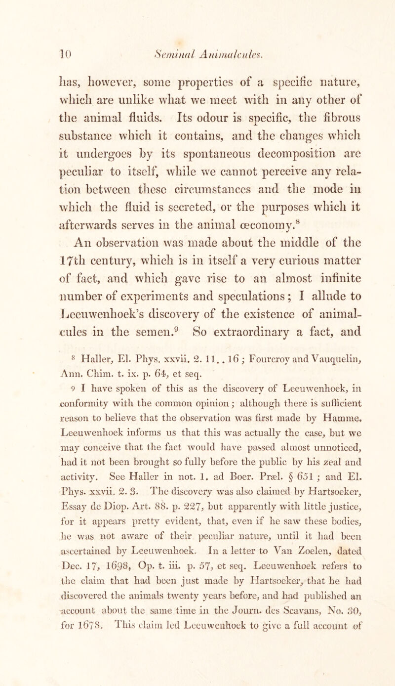 has, however, some properties of a specific nature, which are unlike what we meet with in any other of the animal fluids. Its odour is specific, the fibrous substance which it contains, and the changes which it undergoes by its spontaneous decomposition are peculiar to itself, while we cannot perceive any rela- tion between these circumstances and the mode in which the fluid is secreted, or the purposes which it afterwards serves in the animal ceconomy.8 An observation was made about the middle of the I7th century, which is in itself a very curious matter of fact, and which gave rise to an almost infinite number of experiments and speculations ; I allude to Leeuwenhoek’s discovery of the existence of animal- cules in the semen.9 So extraordinary a fact, and 8 Haller, El. Phys. xxvii. 2. 11.. lb; Fourcroy and Vauquelin, Ann. Chim. t. ix. p. 64, et seq. 9 I have spoken of this as the discovery of Leeuwenhoek, in conformity with the common opinion; although there is sufficient reason to believe that the observation was first made by Hamme. Leeuwenhoek informs us that this was actually the case, hut we may conceive that the fact would have passed almost unnoticed, had it not been brought so fully before the public by his zeal and activity. See Haller in not. 1. ad Boer. Prael. § 651 ; and El. Phys. xxvii. 2. 3. The discovery was also claimed by Hartsoeker, Essay de Diop. Art. 88. p. 227j, but apparently with little justice, for it appears pretty evident, that, even if he saw these bodies, lie was not aware of their peculiar nature, until it had been ascertained by Leeuwenhoek. In a letter to Van Zoelen, dated Dec. 17, 1698, Op. t. iii. p. 57, et seq. Leeuwenhoek refers to the claim that had been just made by Hartsoeker, that he had discovered the animals twenty years before, and had published an account about the same time in the Journ. des Sea vans. No. 30, for 1673. This claim led Leeuwenhoek to give a full account of