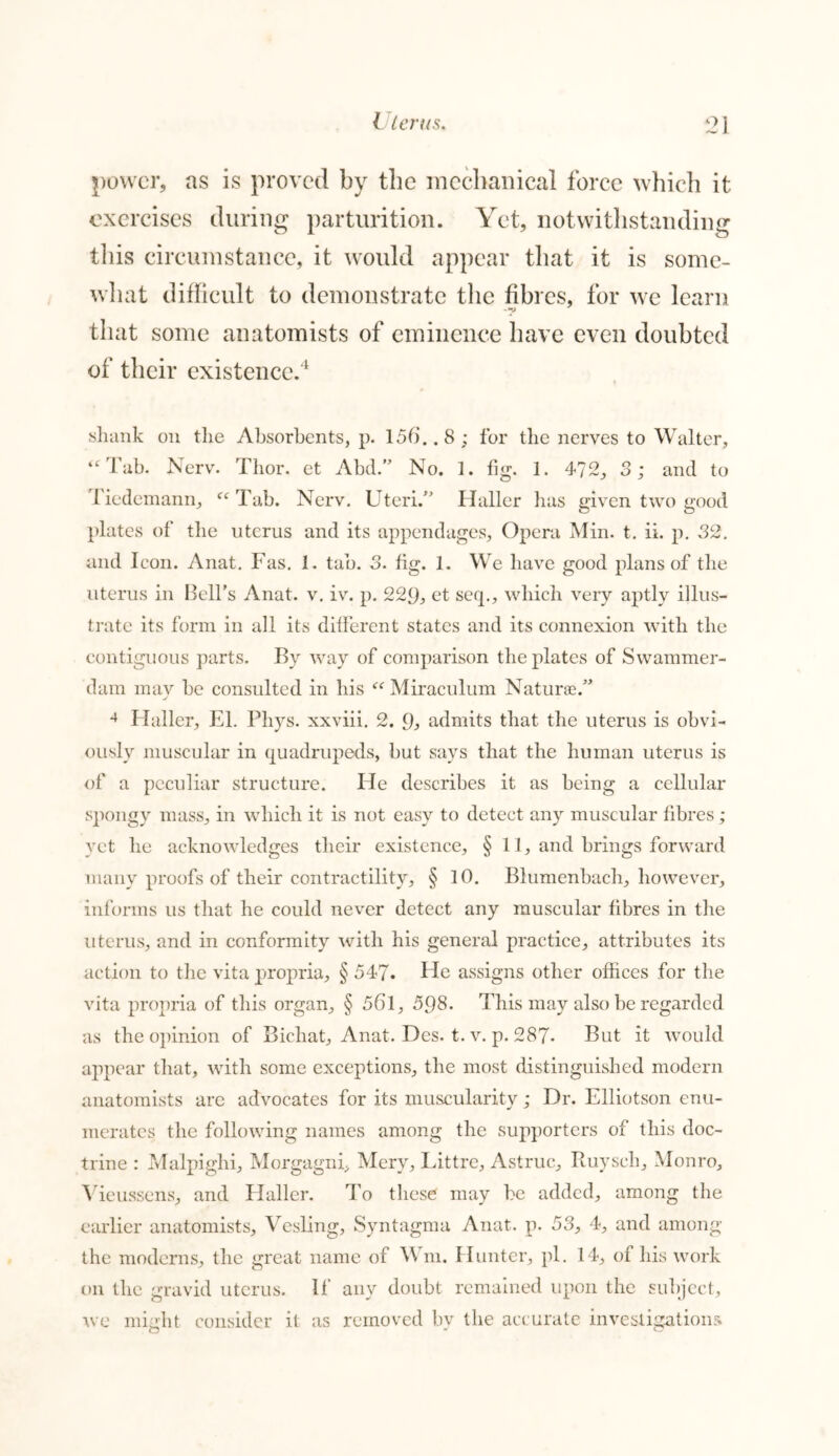 power, as is proved by the mechanical force which it exercises during parturition. Yet, notwithstanding this circumstance, it would appear that it is some- what difficult to demonstrate the fibres, for we learn that some anatomists of eminence have even doubted of their existence.4 shank on the Absorbents, p. 156.. 8; for the nerves to Walter, “Tab. Nerv. Thor, et Abd.M No. 1. fig. 1. 472, 3; and to i'iedemann, fC Tab. Nerv. Uteri/’ Haller lias given two good plates of the uterus and its appendages, Opera Min. t. ii. p. 32. and Icon. Anat. Fas. 1. tab. 3. fig. 1. We have good plans of the uterus in Bell’s Anat. v. iv. p. 229, et seq., which very aptly illus- trate its form in all its different states and its connexion with the contiguous parts. By way of comparison the plates of Swammer- dam may be consulted in his “ Miraculum Naturae.” 4 Haller, El. Phys. xxviii. 2. 9, admits that the uterus is obvi- ously muscular in quadrupeds, but says that the human uterus is of a peculiar structure. He describes it as being a cellular spongy mass, in which it is not easy to detect any muscular fibres; yet he acknowledges their existence, § 11, and brings forward many proofs of their contractility, § 10. Blumenbach, however, informs us that he could never detect any muscular fibres in the uterus, and in conformity with his general practice, attributes its action to the vita propria, § 547. He assigns other offices for the vita propria of this organ, § 561, 5Q8. This may also be regarded as the opinion of Bichat, Anat. Dcs. t. v. p. 287- But it would appear that, with some exceptions, the most distinguished modern anatomists are advocates for its muscularity; Dr. Elliotson enu- merates the following names among the supporters of this doc- trine : Malpighi, Morgagni. Mery, Littre, Astruc, Ruyscli, Monro, Yieussens, and Plaller. To these may be added, among the earlier anatomists, Vesling, Syntagma Anat. p. 53, 4, and among the moderns, the great name of \\ m. Hunter, pi. 14, of his work on the gravid uterus, if any doubt remained upon the subject, we might consider it as removed by the accurate investigations