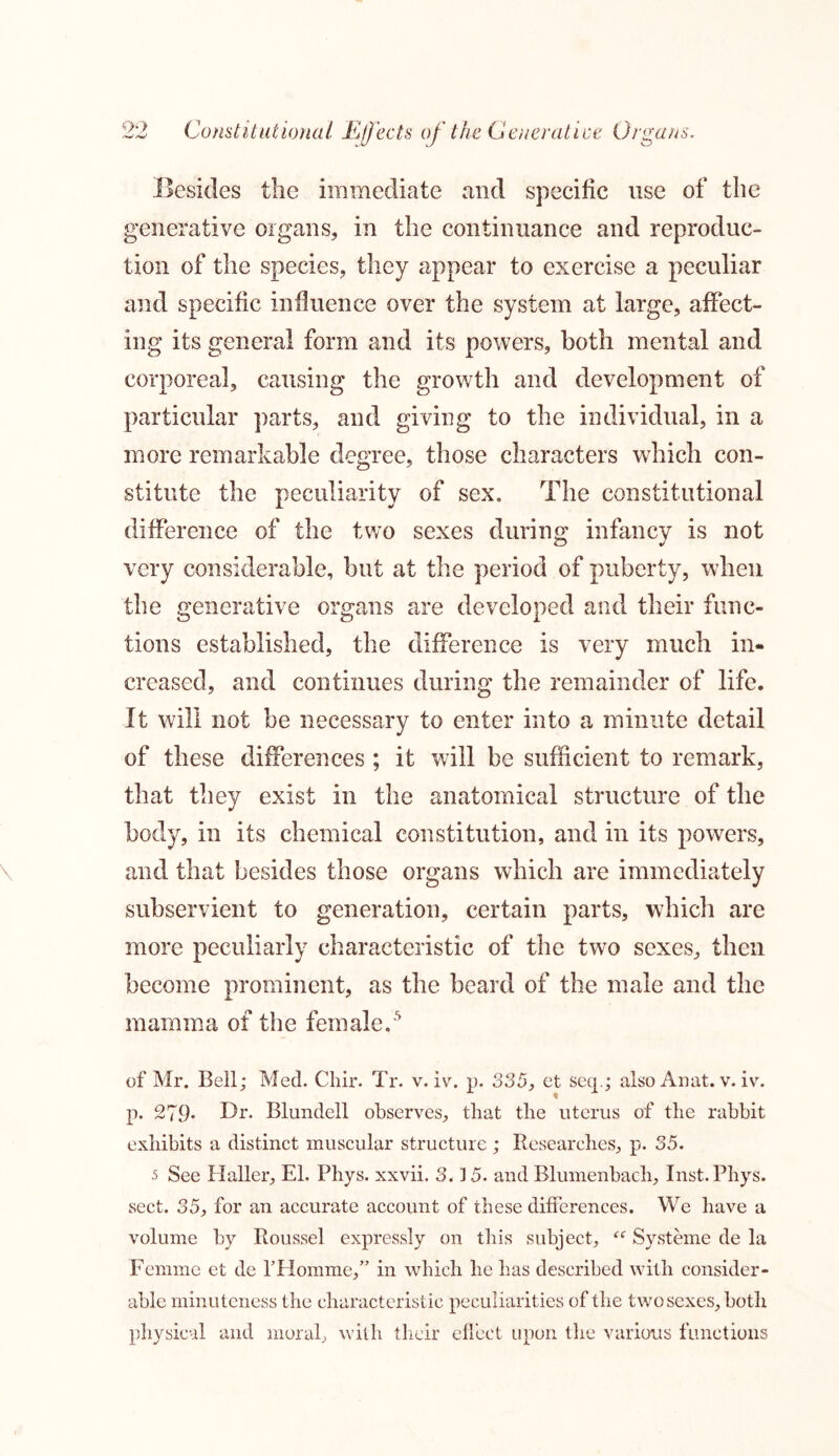 Besides the immediate and specific use of the generative organs, in the continuance and reproduc- tion of the species, they appear to exercise a peculiar and specific influence over the system at large, affect- ing its general form and its powers, both mental and corporeal, causing the growth and development of particular parts, and giving to the individual, in a more remarkable degree, those characters which con- stitute the peculiarity of sex. The constitutional difference of the two sexes during infancy is not very considerable, but at the period of puberty, when the generative organs are developed and their func- tions established, the difference is very much in- creased, and continues during the remainder of life. It will not be necessary to enter into a minute detail of these differences ; it will be sufficient to remark, that they exist in the anatomical structure of the body, in its chemical constitution, and in its powers, and that besides those organs which are immediately subservient to generation, certain parts, which are more peculiarly characteristic of the two sexes, then become prominent, as the beard of the male and the mamma of the female.5 of Mr. Bell; Med. Chir. Tr. v. iv. p. 335, et seep; also Anat. v. iv. p. 279* Dr. Blundell observes, that the uterus of the rabbit exhibits a distinct muscular structure; Researches, p. 35. 5 See Haller, El. Phys. xxvii. 3.15. and Rlumenbach, Inst.Phys. sect. 35, for an accurate account of these differences. We have a volume by Roussel expressly on this subject, “ Systeme de la Femme et de P Homme,” in which he has described with consider- able minuteness the characteristic peculiarities of the two sexes, both physical and moral, with their effect upon the various functions