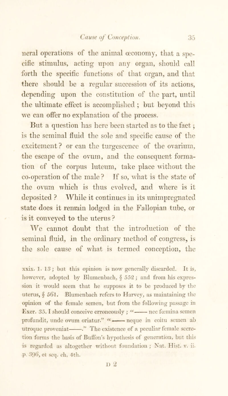 neral operations of the animal oeconomy, that a spe- cific stimulus, acting upon any organ, should call forth the specific functions of that organ, and that there should he a regular succession of its actions, depending upon the constitution of the part, until the ultimate effect is accomplished ; but beyond this we can offer no explanation of the process. T3ut a question has here been started as to the fact; is the seminal fluid the sole and specific cause of the excitement ? or can the turgescenee of the ovarium, the escape of the ovum, and the consequent forma- tion of the corpus luteum, take place without the co-operation of the male? If so, what is the state of the ovum which is thus evolved, and where is it deposited ? While it continues in its unimpregnated state does it remain lodged in the Fallopian tube, or is it conveyed to the uterus ? We cannot doubt that the introduction of the seminal fluid, in the ordinary method of congress, is the sole cause of what is termed conception, the xxix. 1. 13; bat this opinion is now generally discarded. It is, however, adopted by Blumenbach, § 552 ; and from his expres- sion it would seem that he supposes it to be produced by the uterus, § 56l. Blumenbach refers to Harvey, as maintaining the opinion of the female semen, but from the following passage in Exer. 35. I should conceive erroneously ; f,r nec fosmina semen profundit, unde ovum oriatur.” Ci neque in coitu semen ab utroque proveniat .” The existence of a peculiar female secre- tion forms the basis of Buffon's hypothesis of generation, but this is regarded as altogether without foundation ; Nat. Hist. v. ii. o o p. 39b, et seq. 0I1. 4th.