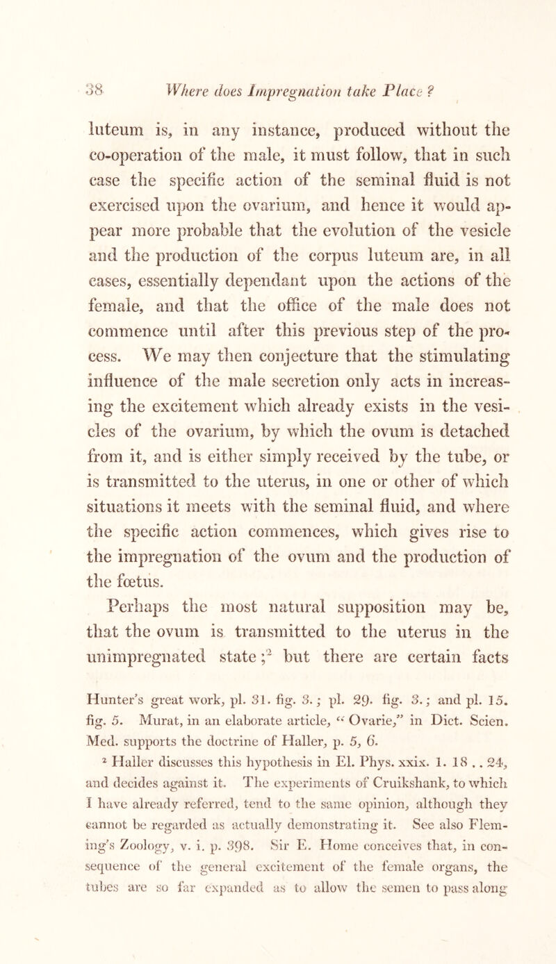 luteum is, in any instance, produced without the co-operation of the male, it must follow, that in such case the specific action of the seminal fluid is not exercised upon the ovarium, and hence it would ap- pear more probable that the evolution of the vesicle and the production of the corpus luteum are, in all eases, essentially dependant upon the actions of the female, and that the office of the male does not commence until after this previous step of the pro- cess. We may then conjecture that the stimulating influence of the male secretion only acts in increas- ing the excitement which already exists in the vesi- cles of the ovarium, by which the ovum is detached from it, and is either simply received by the tube, or is transmitted to the uterus, in one or other of which situations it meets with the seminal fluid, and where the specific action commences, which gives rise to the impregnation of the ovum and the production of the foetus. Perhaps the most natural supposition may be, that the ovum is transmitted to the uterus in the unimpregnated state ;'2 but there are certain facts Hunter’s great work, pi. 31. fig. 3.; pi. 29* fig- 3.; and pi. 15. fig. 5. Murat, in an elaborate article, “ Ovarie,” in Diet. Scien, Med. supports the doctrine of Haller, p. 5, 6*. 2 Haller discusses this hypothesis in El. Phys. xxix. 1. 18 .. 24, and decides against it. The experiments of Cruikshank, to which I have already referred, tend to the same opinion, although they cannot he regarded as actually demonstrating it. See also Flem- ing’s Zoology, v. i. p. 398. Sir E. Plome conceives that, in con- sequence of the general excitement of the female organs, the tubes are so far expanded as to allow the semen to pass along