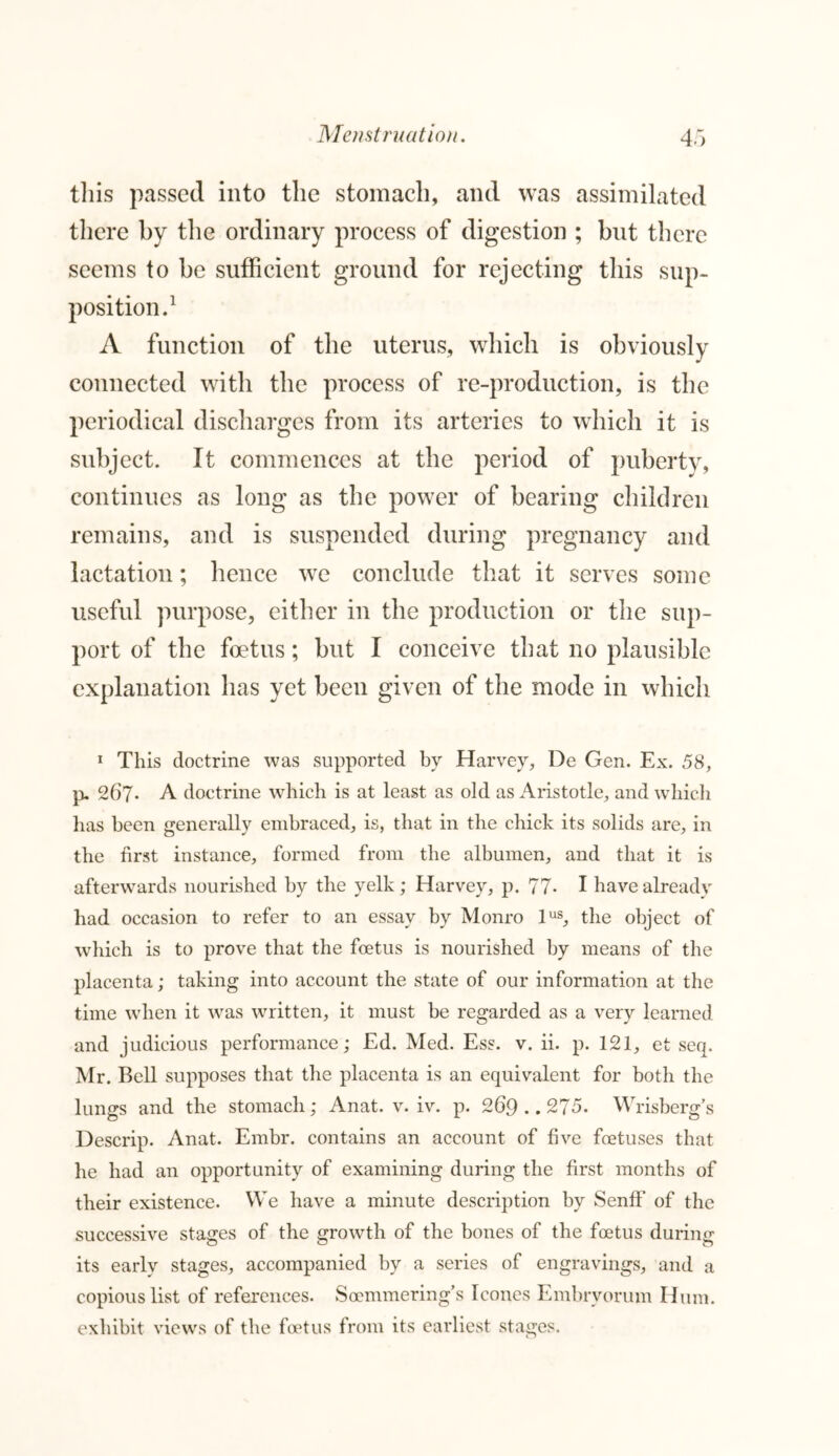 this passed into the stomach, and was assimilated there by the ordinary process of digestion ; but there seems to be sufficient ground for rejecting this sup- position.1 A function of the uterus, which is connected with the process of re-production, is the periodical discharges from its arteries to which it is subject. It commences at the period of puberty, continues as long as the power of bearing children remains, and is suspended during pregnancy and lactation; hence we conclude that it serves some useful purpose, either in the production or the sup- port of the foetus; but I conceive that no plausible explanation has yet been given of the mode in which 1 This doctrine was supported by Harvey, De Gen. Ex. 58, p. 267• A doctrine which is at least as old as Aristotle, and which has been generally embraced, is, that in the chick its solids are, in the first instance, formed from the albumen, and that it is afterwards nourished by the yelk; Harvey, p. 77- I have already had occasion to refer to an essay by Monro lus, the object of which is to prove that the foetus is nourished by means of the placenta; taking into account the state of our information at the time when it was written, it must be regarded as a very learned and judicious performance; Ed. Med. Ess. v. ii. p. 121, et seq. Mr. Bell supposes that the placenta is an equivalent for both the lungs and the stomach; Anat. v. iv. p. 269.. 275. Wrisberg’s Descrip. Anat. Embr. contains an account of five foetuses that he had an opportunity of examining during the first months of their existence. We have a minute description by Senff of the successive stages of the growth of the bones of the foetus during its early stages, accompanied by a series of engravings, and a copious list of references. Soemmering’s leones Embryorum Hum. exhibit views of the foetus from its earliest stages.