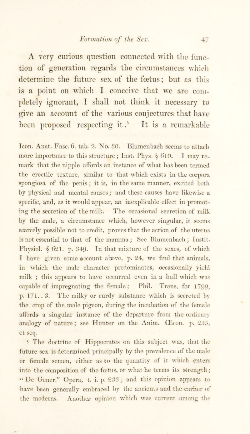 A very curious question connected with the func- tion of generation regards the circumstances which determine the future sex of the foetus; but as this is a point on which 1 conceive that we are com- pletely ignorant, I shall not think it necessary to give an account of the various conjectures that have been proposed respecting itIt is a remarkable Icon. Anat. Fasc. 6. tab. 2. No. 30. Blumenbacli seems to attach more importance to this structure; Inst. Phys. § 610. I mav re- mark that the nipple affords an instance of what has been termed the erectile texture, similar to that which exists in the corpora spongiosa of the penis; it is, in the same manner, excited both by physical and mental causes; and these causes have likewise a specific, and, as it would appear, an inexplicable effect in promot- ing the secretion of the milk. The occasional secretion of milk by the male, a circumstance which, however singular, it seems scarcely possible not to credit, proves that the action of the uterus is not essential to that of the mamma ; See Blumenbacli; Instit. Physiol. § 6*21. p. 349- In that mixture of the sexes, of which I have given some account above, p. 24, we find that animals, in which the male character predominates, occasionally yield milk ; this appears to have occurred even in a bull which was capable of impregnating the female; Phil. Trans, for 1799? p. 171.. 3. The milky or curdy substance which is secreted by the crop of the male pigeon, during the incubation of the female affords a singular instance of the departure from the ordinary analogy of nature; see Hunter on the Anim. CEcon. p. 235, et seq. 5 The doctrine of Hippocrates on this subject was, that the future sex is determined principally by the prevalence of the male or female semen, either as to the quantity of it which enters into the composition of the foetus, or what he terms its strength; “ l)e Gener.” Opera, t. i. p. 233 ; and this opinion appears to have been generallv embraced by the ancients and the earlier of the modems. Anoiher opinion which was current among the