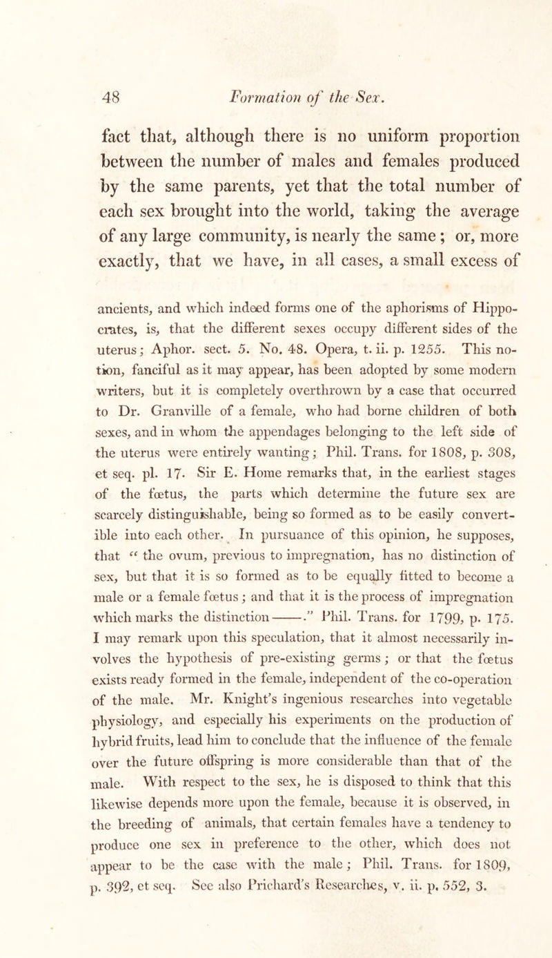 fact that* although there is no uniform proportion between the number of males and females produced by the same parents, yet that the total number of each sex brought into the world, taking the average of any large community, is nearly the same ; or, more exactly, that we have, in all cases, a small excess of ancients, and which indeed forms one of the aphorisms of Hippo- crates, is, that the different sexes occupy different sides of the uterus; Aphor. sect. 5. No. 48. Opera, t. ii. p. 1255. This no- tion, fanciful as it may appear, has been adopted by some modern writers, but it is completely overthrown by a case that occurred to Dr. Granville of a female, who had borne children of both sexes, and in whom the appendages belonging to the left side of the uterus were entirely wanting; Phil. Trans, for 1808, p. 80S, et seq. pi. 17- Sir E, Home remarks that, in the earliest stages of the foetus, the parts which determine the future sex are scarcely distinguishable, being so formed as to be easily convert- ible into each other. In pursuance of this opinion, he supposes, that “ the ovum, previous to impregnation, has no distinction of sex, but that it is so formed as to be equally fitted to become a male or a female foetus; and that it is the process of impregnation which marks the distinction .” Phil. Trans, for 1799; p- 175. I may remark upon this speculation, that it almost necessarily in- volves the hypothesis of pre-existing germs; or that the foetus exists ready formed in the female, independent of the co-operation of the male. Mr. Knight’s ingenious researches into vegetable physiology, and especially his experiments on the production of hybrid fruits, lead him to conclude that the influence of the female over the future offspring is more considerable than that of the male. With respect to the sex, he is disposed to think that this likewise depends more upon the female, because it is observed, in the breeding of animals, that certain females have a tendency to produce one sex in preference to the other, which does not appear to be the case with the male; Phil. Trans, for 1809, p. 392, et seq. See also Prichard’s Researches, v. ii. p, 552, 3.