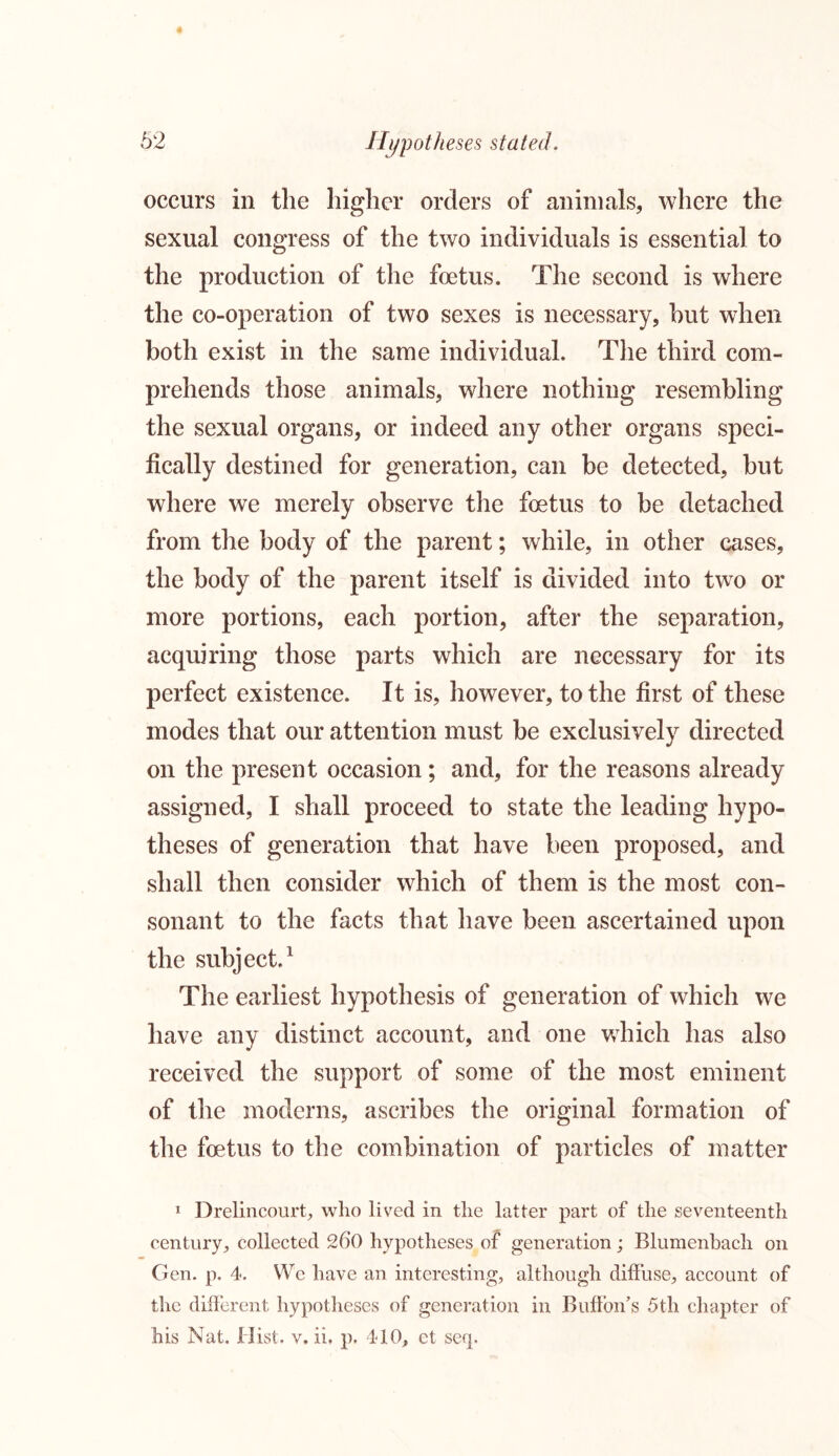 occurs in the higher orders of animals, where the sexual congress of the two individuals is essential to the production of the foetus. The second is where the co-operation of two sexes is necessary, but when both exist in the same individual. The third com- prehends those animals, where nothing resembling the sexual organs, or indeed any other organs speci- fically destined for generation, can be detected, but where we merely observe the fetus to be detached from the body of the parent; while, in other cases, the body of the parent itself is divided into two or more portions, each portion, after the separation, acquiring those parts which are necessary for its perfect existence. It is, however, to the first of these modes that our attention must be exclusively directed on the present occasion ; and, for the reasons already assigned, I shall proceed to state the leading hypo- theses of generation that have been proposed, and shall then consider which of them is the most con- sonant to the facts that have been ascertained upon the subject1 The earliest hypothesis of generation of which we have any distinct account, and one which has also received the support of some of the most eminent of the moderns, ascribes the original formation of the fetus to the combination of particles of matter 1 Drelincourt, who lived in the latter part of the seventeenth century, collected 26*0 hypotheses of generation; Blumenbach on Gen. p. 4. We have an interesting, although diffuse, account of the different hypotheses of generation in Buff oil’s 5 th chapter of his Nat. Hist. v. ii, p. 410, et seq.