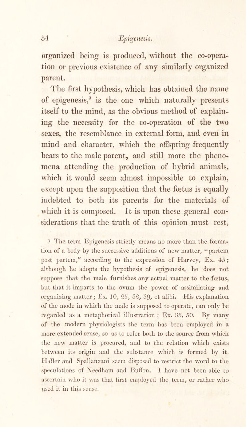 organized being is produced, without the co-opera- tion or previous existence of any similarly organized parent. The first hypothesis, which has obtained the name of epigenesis,3 is the one which naturally presents itself to the mind, as the obvious method of explain- ing the necessity for the co-operation of the two sexes, the resemblance in external form, and even in mind and character, which the offspring frequently bears to the male parent, and still more the pheno- mena attending the production of hybrid animals, which it would seem almost impossible to explain, except upon the supposition that the foetus is equally indebted to both its parents for the materials of which it is composed. It is upon these general con- siderations that the truth of this opinion must rest, 3 The term Epigenesis strictly means no more than the forma- tion of a body by the successive additions of new matter, “partem post partem,” according to the expression of Harvey, Ex. 45; although he adopts the hypothesis of epigenesis, he does not suppose that the male furnishes any actual matter to the foetus, but that it imparts to the ovum the power of assimilating and organizing matter; Ex. 10, 25, 32, 3d, et alibi. His explanation of the mode in which the male is supposed to operate, can only be regarded as a metaphorical illustration ; Ex. 33, 50. By many of the modern physiologists the term has been employed in a more extended sense, so as to refer both to the source from which the new matter is procured, and to the relation which exists between its origin and the substance which is formed by it. Haller and Spallanzani seem disposed to restrict the word to the speculations of Needham and Buifbn. I have not been able to ascertain who it was that lirst employed the term, or rather who used it in this sense.