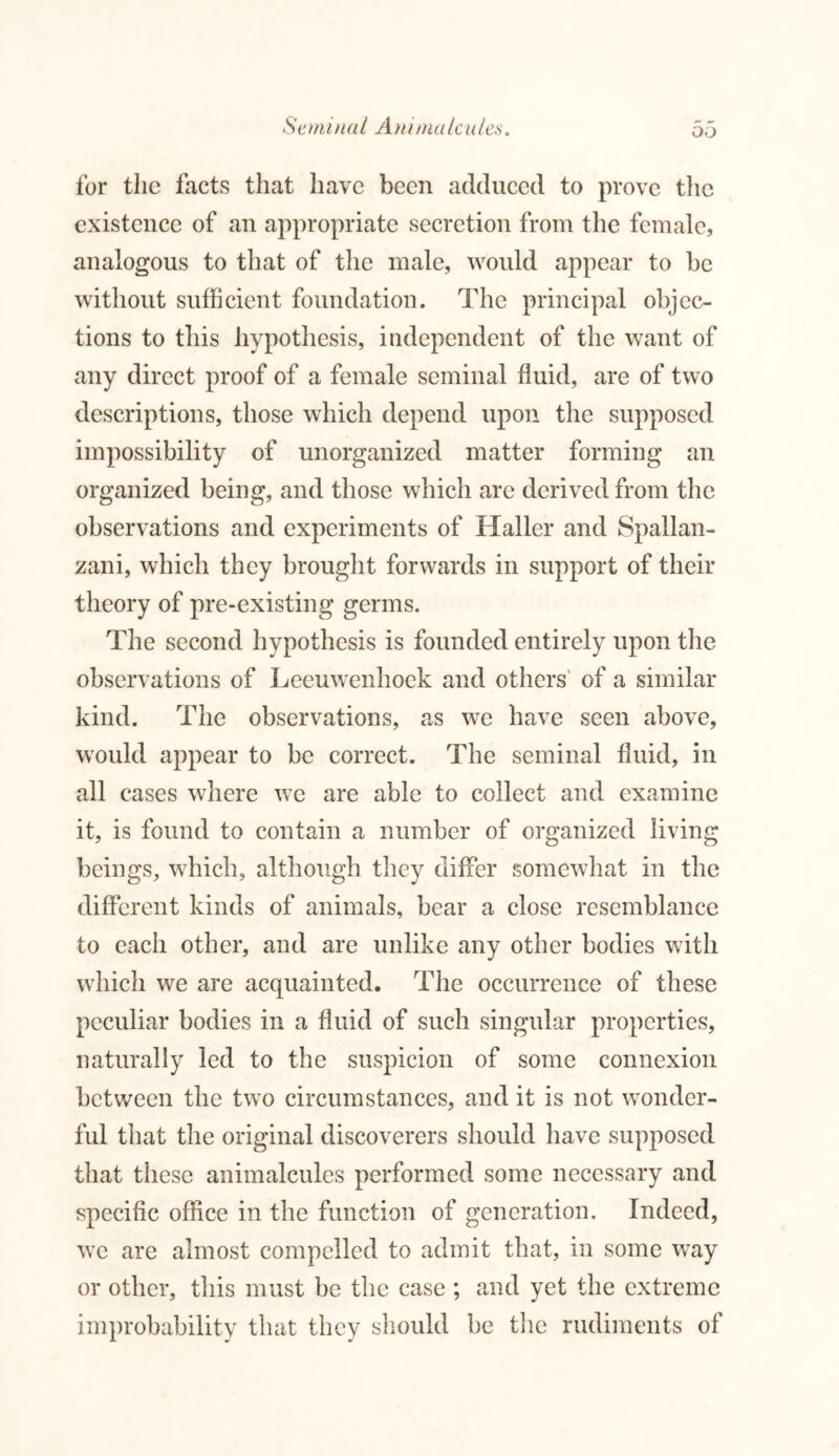 £eminal Am nta leu/es. DO for the facts that have been adduced to prove the existence of an appropriate secretion from the female, analogous to that of the male, would appear to be without sufficient foundation. The principal objec- tions to this hypothesis, independent of the want of any direct proof of a female seminal fluid, are of two descriptions, those which depend upon the supposed impossibility of unorganized matter forming an organized being, and those which are derived from the observations and experiments of Haller and Spallan- zani, which they brought forwards in support of their theory of pre-existing germs. The second hypothesis is founded entirely upon the observations of Leeuwenhoek and others of a similar kind. The observations, as we have seen above, would appear to be correct. The seminal fluid, in all cases where we are able to collect and examine it, is found to contain a number of organized living beings, which, although they differ somewhat in the different kinds of animals, bear a close resemblance to each other, and are unlike any other bodies with which we are acquainted. The occurrence of these peculiar bodies in a fluid of such singular properties, naturally led to the suspicion of some connexion between the two circumstances, and it is not wonder- ful that the original discoverers should have supposed that these animalcules performed some necessary and specific office in the function of generation. Indeed, we are almost compelled to admit that, in some way or other, this must be the case ; and yet the extreme improbability that they should be the rudiments of