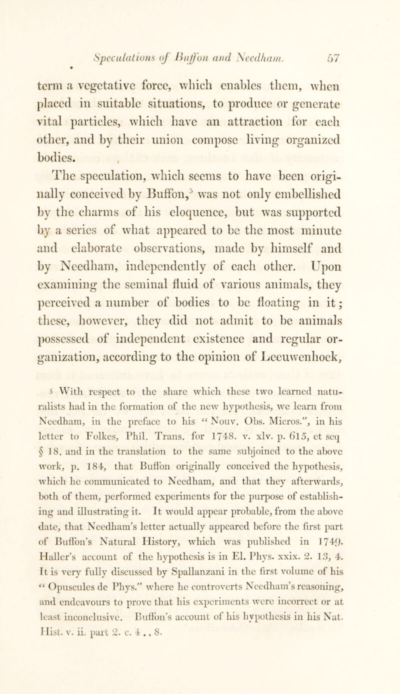 term a vegetative force, which enables them, when placed in suitable situations, to produce or generate vital particles, which have an attraction for each other, and by their union compose living organized bodies. The speculation, which seems to have been origi- nally conceived by Buffon, ’ wTas not only embellished by the charms of his eloquence, but was supported by a scries of what appeared to be the most minute and elaborate observations, made by himself and by Needham, independently of each other. Upon examining the seminal fluid of various animals, they perceived a number of bodies to be floating in it; these, however, they did not admit to be animals possessed of independent existence and regular or- ganization, according to the opinion of Leeuwenhoek, 5 With respect to the share which these two learned natu- ralists had in the formation of the new hypothesis, we learn from Needham, in the preface to his “ Nouv. Ohs. Micros.”, in his letter to Folkes, Phil. Trans, for 1748. v. xlv. p. 6l5, et seq § 18. and in the translation to the same subjoined to the above work, p. 184, that Buffon originally conceived the hypothesis, which he communicated to Needham, and that they afterwards, both of them, performed experiments for the purpose of establish- ing and illustrating it. It would appear probable, from the above date, that Needham’s letter actually appeared before the first part of Buffon’s Natural History, which was published in 174{). Haller’s account of the hypothesis is in El. Phys. xxix. 2. 13, 4. It is very fully discussed by Spallanzani in the first volume of his “ Opuscules de Phys.” where he controverts Needham’s reasoning, and endeavours to prove that his experiments were incorrect or at least inconclusive. Buffon’s account of his hypothesis in his Nat. Hist. v. ii. part 2. c. 4 ., 8.