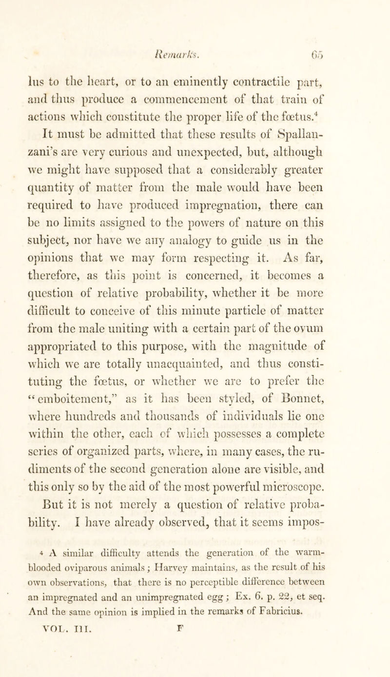 lus to the heart, or to an eminently contractile part, and thus produce a commencement of that train of actions which constitute the proper life of the foetus.4 It must be admitted that these results of Spallan- zani’s are very curious and unexpected, but, although we might have supposed that a considerably greater quantity of matter from the male would have been required to have produced impregnation, there can be no limits assigned to the powers of nature on this subject, nor have we any analogy to guide us in the opinions that we may form respecting it. As far, therefore, as this point is concerned, it becomes a question of relative probability, whether it be more difficult to conceive of this minute particle of matter from the male uniting with a certain part of the ovum appropriated to this purpose, with the magnitude of which we are totally unacquainted, and thus consti- tuting the foetus, or whether we arc to prefer the “ emboitement,” as it has been styled, of Bonnet, where hundreds and thousands of individuals lie one within the other, each of which possesses a complete series of organized parts, where, in many cases, the ru- diments of the second generation alone are visible, and this only so by the aid of the most powerful microscope. But it is not merely a question of relative proba- bility. I have already observed, that it seems impos- 4 A similar difficulty attends the generation of the warm- blooded oviparous animals; Harvey maintains, as the result of his own observations, that there is no perceptible difference between an impregnated and an unimpregnated egg; Ex. 6. p. 22, et seq. And the same opinion is implied in the remarks of Fabricius.