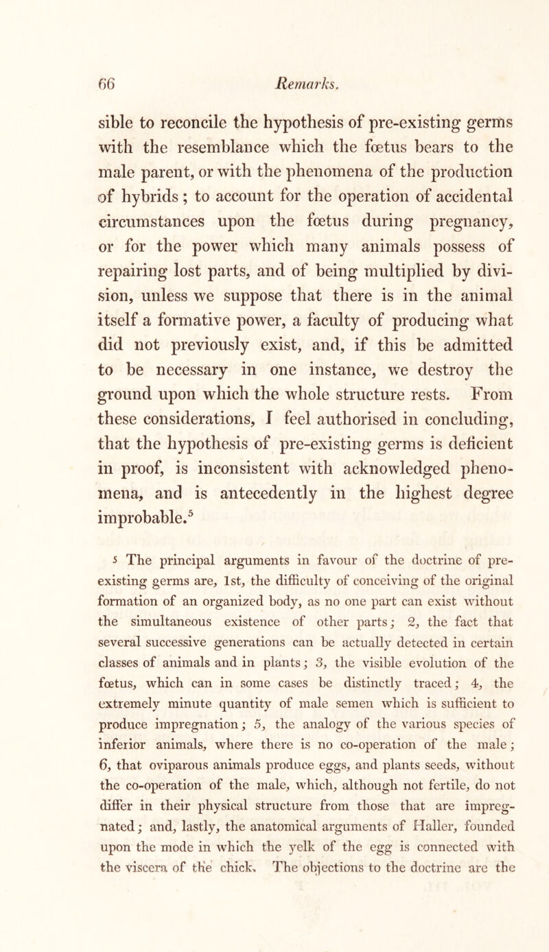 sible to reconcile the hypothesis of pre-existing germs with the resemblance which the foetus bears to the male parent, or with the phenomena of the production of hybrids; to account for the operation of accidental circumstances upon the foetus during pregnancy, or for the power which many animals possess of repairing lost parts, and of being multiplied by divi- sion, unless we suppose that there is in the animal itself a formative power, a faculty of producing what did not previously exist, and, if this be admitted to be necessary in one instance, we destroy the ground upon which the whole structure rests. From these considerations, I feel authorised in concluding, that the hypothesis of pre-existing germs is deficient in proof, is inconsistent with acknowledged pheno- mena, and is antecedently in the highest degree improbable.5 5 The principal arguments in favour of the doctrine of pre- existing germs are, 1st, the difficulty of conceiving of the original formation of an organized body, as no one part can exist without the simultaneous existence of other parts; 2, the fact that several successive generations can be actually detected in certain classes of animals and in plants; 3, the visible evolution of the foetus, which can in some cases be distinctly traced; 4, the extremely minute quantity of male semen which is sufficient to produce impregnation; 5, the analogy of the various species of inferior animals, where there is no co-operation of the male; 6, that oviparous animals produce eggs, and plants seeds, without the co-operation of the male, which, although not fertile, do not differ in their physical structure from those that are impreg- nated ; and, lastly, the anatomical arguments of Haller, founded upon the mode in which the yelk of the egg is connected with the viscera of the chick. The objections to the doctrine are the