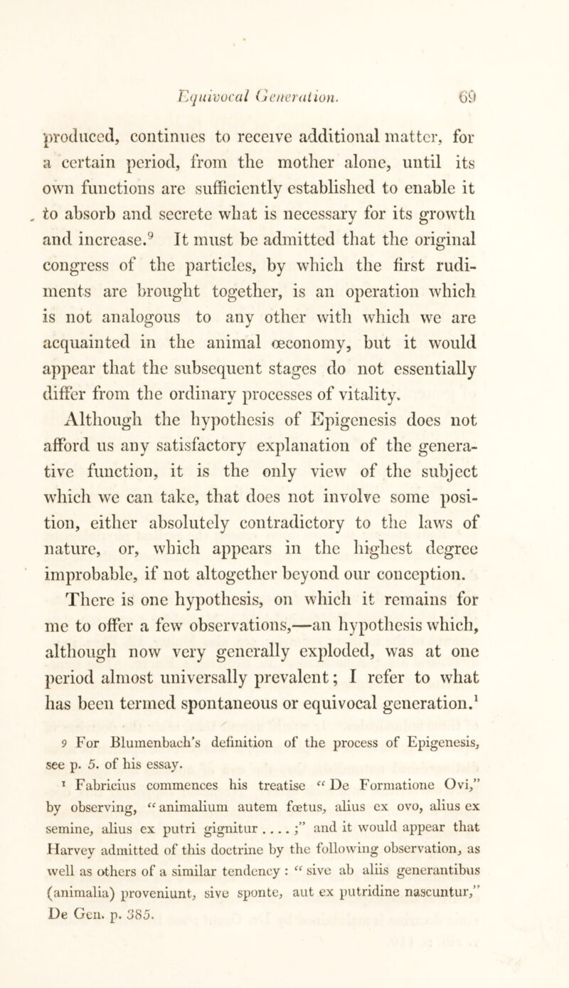 Ecju ivocal G cn era lion. m produced, continues to receive additional matter, for a certain period, from the mother alone, until its own functions are sufficiently established to enable it , to absorb and secrete what is necessary for its growth and increase.9 It must be admitted that the original congress of the particles, by which the first rudi- ments are brought together, is an operation which is not analogous to any other with which we are acquainted in the animal oeconomy, but it would appear that the subsequent stages do not essentially differ from the ordinary processes of vitality. Although the hypothesis of Epigenesis does not afford us any satisfactory explanation of the genera- tive function, it is the only view of the subject which we can take, that does not involve some posi- tion, either absolutely contradictory to the laws of nature, or, which appears in the highest degree improbable, if not altogether beyond our conception. There is one hypothesis, on which it remains for me to offer a few observations,—an hypothesis which, although now very generally exploded, was at one period almost universally prevalent; I refer to what has been termed spontaneous or equivocal generation.1 9 For JBlumenbach’s definition of the process of Epigenesis, see p. 5. of his essay. 1 Fabricius commences his treatise “ De Formatione Ovi,” by observing, “ animalium autem foetus, alius ex ovo, alius ex semine, alius ex putri gignitur and it would appear that Harvey admitted of this doctrine by the following observation, as well as others of a similar tendency : “ sive ab aliis generantibus (animalia) proveniunt, sive sponte, aut ex putridine nascuntur,” De Gen. p. 385.