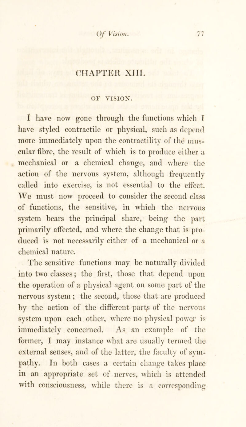 CHAPTER XIII. OF VISION. I have now gone through the functions which I have styled contractile or physical, such as depend more immediately upon the contractility of the mus- cular fibre, the result of which is to produce either a mechanical or a chemical change, and where the action of the nervous system, although frequently called into exercise, is not essential to the effect. We must now proceed to consider the second class of functions, the sensitive, in which the nervous i system bears the principal share, being the part primarily affected, and where the change that is pro- duced is not necessarily either of a mechanical or a chemical nature. The sensitive functions may be naturally divided into two classes; the first, those that depend upon the operation of a physical agent on some part of the nervous system ; the second, those that are produced by the action of the different parts of the nervous system upon each other, where no physical power is immediately concerned. As an example of the former, I may instance what are usually termed the external senses, and of the latter, the faculty of sym- pathy. In both cases a certain change takes place in an appropriate set of nerves, which is attended with consciousness, while there is a corresponding