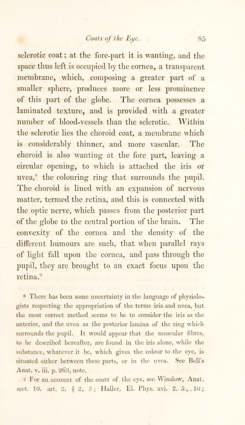 sclerotic coat; at the fore-part it is wanting, and the space thus left is occupied by the cornea, a transparent membrane, which, composing a greater part of a smaller sphere, produces more or less prominence of this part of the globe. The cornea possesses a laminated texture, and is provided with a greater number of blood-vessels than the sclerotic. Within the sclerotic lies the choroid coat, a membrane which is considerably thinner, and more vascular. The choroid is also wanting at the fore part, leaving a circular opening, to which is attached the iris or uvea,s the colouring ring that surrounds the pupil. The choroid is lined with an expansion of nervous matter, termed the retina, and this is connected with the optic nerve, which passes from the posterior part of the globe to the central portion of the brain. The convexity of the cornea and the density of the different humours are such, that when parallel rays of light fall upon the cornea, and pass through the pupil, they are brought to an exact focus upon the retina.8 9 8 There has been some uncertainty in the language of physiolo- gists respecting the appropriation of the terms iris and uvea, but * the most correct method seems to be to consider the iris as the anterior, and the uvea as the posterior lamina of the ring which surrounds the pupil. It would appear that the muscular fibres, to be described hereafter, are found in the iris alone, while the substance, whatever it be, which gives the colour to the eye, is situated either between these parts, or in the uvea. See Bell’s Anat. v. iii. p. 263, note. 9 For an account of the coats of the eye, see Winslow, Anat. sect. 10. art. 2. § 2, 3; Haller, El. Pliys. xvi. 2. 5 . .10;