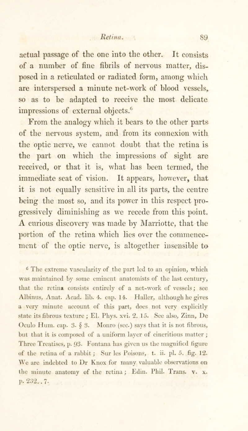 actual passage of the one into the other. It consists of a number of fine fibrils of nervous matter, dis- posed in a reticulated or radiated form, among which are interspersed a minute net-work of blood vessels, so as to be adapted to receive the most delicate impressions of external objects.6 From the analogy which it bears to the other parts of the nervous system, and from its connexion with the optic nerve, wTe cannot doubt that the retina is the part on which the impressions of sight are received, or that it is, what has been termed, the immediate seat of vision. It appears, however, that it is not equally sensitive in all its parts, the centre being the most so, and its power in this respect pro- gressively diminishing as we recede from this point. A curious discovery was made by Marriotte, that the portion of the retina which lies over the commence- ment of the optic nerve, is altogether insensible to 6 The extreme vascularity of the part led to an opinion, which was maintained by some eminent anatomists of the last century, that the retina consists entirely of a net-work of vessels; see Albinus, Anat. Acad. lib. 4. cap. 14. Haller, although he gives a very minute account of this part, does not very explicitly state its fibrous texture; El, Phys. xvi. 2. 15. See also, Zinn, De Oculo Hum. cap- 3- § 3. Monro (sec.) says that it is not fibrous, but that it is composed of a uniform layer of cineritious matter; Three Treatises, p. 93. Fontana has given us the magnified figure of the retina of a rabbit; Sur les Poisons, t. ii. pi. 5. fig. 12. We are indebted to Dr Knox for many valuable observations on the minute anatomy of the retina; Edin. Phil, Trans, v. x. p. 232.. 7-