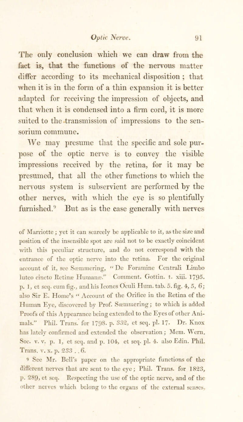 The only conclusion which we can draw from the fact is, that the functions of the nervous matter differ according to its mechanical disposition ; that when it is in the form of a thin expansion it is better adapted for receiving the impression of objects, and that when it is condensed into a firm cord, it is more suited to the transmission of impressions to the sen- sorium commune. We may presume that the specific and sole pur- pose of the optic nerve is to convey the visible impressions received by the retina, for it may be presumed, that all the other functions to which the nervous system is subservient are performed by the other nerves, with which the eye is so plentifully furnished.9 But as is the case generally with nerves of Marriotte; yet it can scarcely be applicable to it, as the size and position of the insensible spot are said not to be exactly coincident with this peculiar structure, and do not correspond with the entrance of the optic nerve into the retina. For the original account of it, see Soemmering, “ De Foramine Centrali Limbo luteo cincto Retinae Humanee.” Comment. Gottin. t. xiii. 1795* p. 1, et seq. cum fig., and his leones Oculi Hum. tab. 5. fig. 4, 5, 6; also Sir E. Home’s “ Account of the Orifice in the Retina of the Human Eye, discovered by Prof. Soemmering; to which is added Proofs of this Appearance being extended to the Eyes of other Ani- mals.” Phil. Trans, for 1798- p* 332, et seq. pi. 17- Hr. Knox has lately confirmed and extended the observation; Mem. Wern. Soc. v. v. p. 1, et seq. and p. 104, et seq. pi. 4. also Edin. Phil. Trans, v. x. p. 233 . . 6. 9 See Mr. BclPs paper on the appropriate functions of the different nerves that are sent to the eye; Phil. Trans, for 1823, p. 289, et seq. Respecting the use of the optic nerve, and of the other nerves which belong to the organs of the external senses.