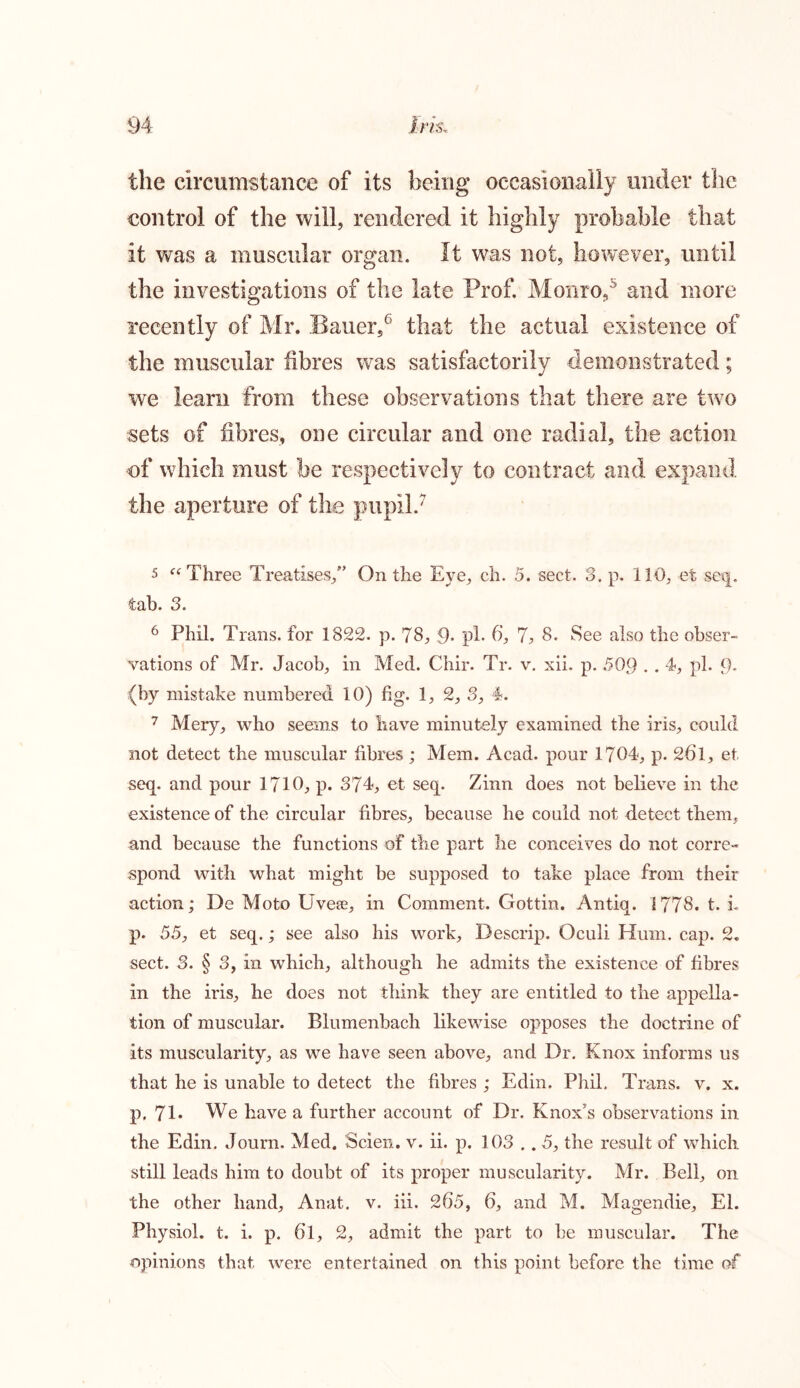 the circumstance of its being occasionally under the control of the will, rendered it highly probable that it was a muscular organ. It was not, however, until the investigations of the late Prof. Monro,5 and more recently of Mr. Bauer,6 that the actual existence of the muscular fibres was satisfactorily demonstrated; we learn from these observations that there are two sets of fibres, one circular and one radial, the action of which must he respectively to contract and expand the aperture of the pupil.7 5 “ Three Treatises/’ On the Eye, ch. 5. sect. 3. p. 110, et seq. tab. 3. 6 Phil. Trans, for 1822. p. 78, 9. pi. 6, 7, 8. See also the obser- vations of Mr. Jacob, in Med. Chir. Tr. v. xii. p. 509 . . 4, pi. 9- (by mistake numbered 10) fig. 1, 2, 3, 4. 7 Mery, who seems to have minutely examined the iris, could not detect the muscular fibres; Mem. Acad, pour 1704, p. 261, et seq. and pour 1710, p. 374, et seq. Zinn does not believe in the existence of the circular fibres, because be could not detect them, and because the functions of the part be conceives do not corre- spond with what might be supposed to take place from their action; De Moto Uvere, in Comment. Gottin. Antiq. 1778. t. L p. 55, et seq.; see also bis work. Descrip. Oculi Hum. cap. 2. sect. 3. § 3, in which, although he admits the existence of fibres in the iris, he does not think they are entitled to the appella- tion of muscular. Blumenbach likewise opposes the doctrine of its muscularity, as we have seen above, and Dr. Knox informs us that he is unable to detect the fibres ; Edin. Phil. Trans, v. x. p, 71* We have a further account of Dr. Knox’s observations in the Edin. Journ. Med. Scien. v. ii. p. 103 .. 5, the result of which still leads him to doubt of its proper muscularity. Mr. Bell, on the other hand, Anat. v. iii. 265, 6, and M. Magendie, El. Physiol, t. i. p. 6l, 2, admit the part to he muscular. The opinions that were entertained on this point before the time of