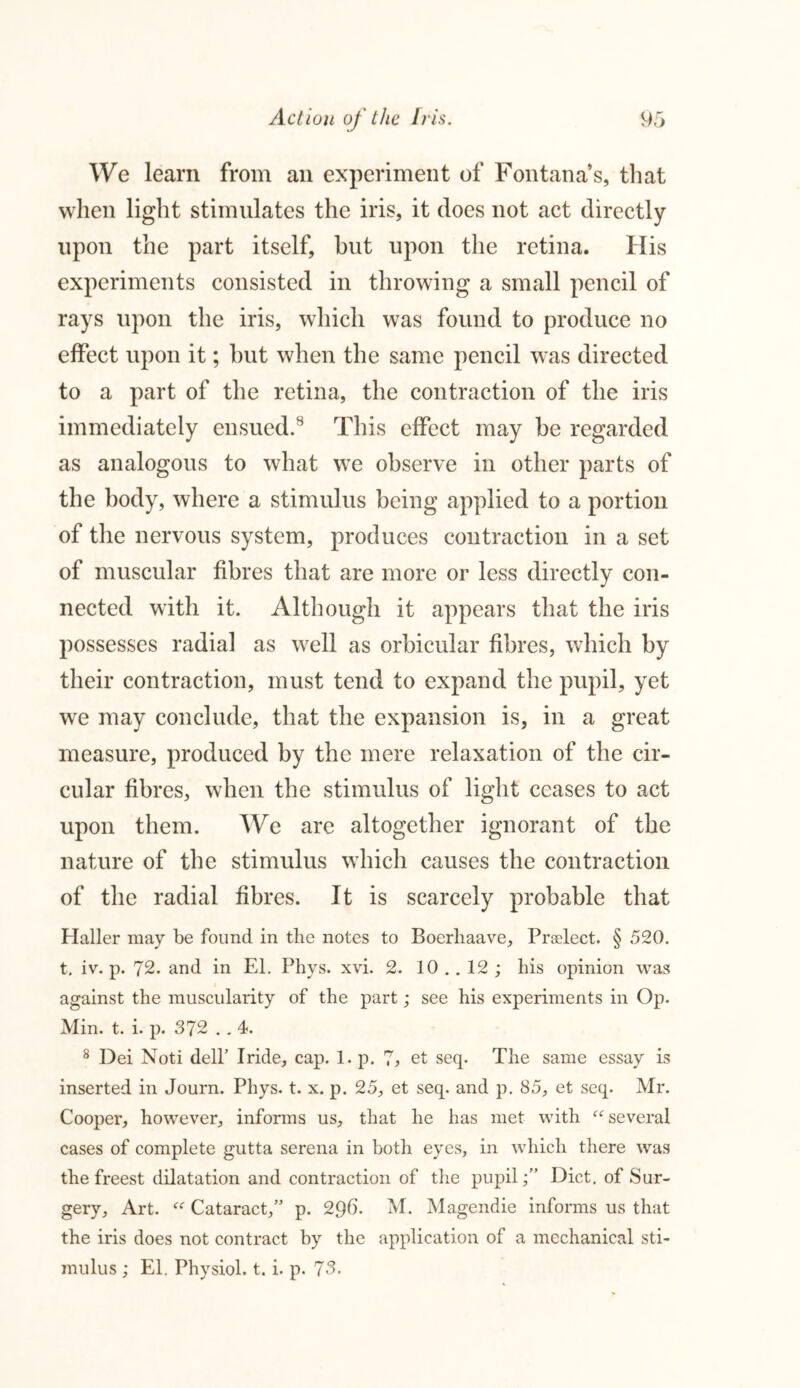 We learn from an experiment of Fontana’s, that when light stimulates the iris, it does not act directly upon the part itself, hut upon the retina. His experiments consisted in throwing a small pencil of rays upon the iris, which was found to produce no effect upon it; but when the same pencil was directed to a part of the retina, the contraction of the iris immediately ensued.8 This effect may be regarded as analogous to what we observe in other parts of the body, where a stimulus being applied to a portion of the nervous system, produces contraction in a set of muscular fibres that are more or less directly con- nected with it. Although it appears that the iris possesses radial as well as orbicular fibres, which by their contraction, must tend to expand the pupil, yet we may conclude, that the expansion is, in a great measure, produced by the mere relaxation of the cir- cular fibres, when the stimulus of light ceases to act upon them. We are altogether ignorant of the nature of the stimulus which causes the contraction of the radial fibres. It is scarcely probable that Haller may be found in the notes to Boerliaave, Prsclect. § 520. t. iv. p. 72. and in El. Phys. xvi. 2. 10 .. 12 ; his opinion was against the muscularity of the part; see his experiments in Op. Min. t. i. p. 372 . . 4. 8 Dei Noti dell’ Iride, cap. 1. p. 7* et seq. The same essay is inserted in Journ. Phys. t. x. p. 25, et seq. and p. 85, et seq. Mr. Cooper, however, informs us, that he has met with “several cases of complete gutta serena in both eyes, in which there was the freest dilatation and contraction of the pupilDiet, of Sur- gery, Art. “ Cataract,” p. 296. M. Magendie informs us that the iris does not contract by the application of a mechanical sti- mulus ; El. Physiol, t. i. p. 73.