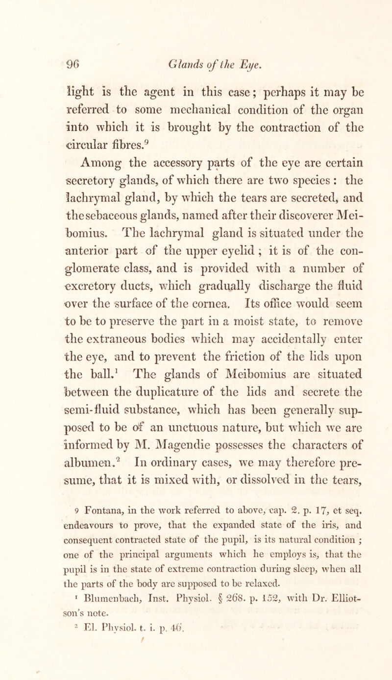 light is the agent in this case; perhaps it may be referred to some mechanical condition of the organ into which it is brought by the contraction of the circular fibres.9 Among the accessory parts of the eye are certain secretory glands, of which there are two species : the lachrymal gland, by which the tears are secreted, and the sebaceous glands, named after their discoverer Mei- bomius. The lachrymal gland is situated under the anterior part of the upper eyelid ; it is of the con- glomerate class, and is provided with a number of excretory ducts, which gradually discharge the fluid over the surface of the cornea. Its office would seem to be to preserve the part in a moist state, to remove the extraneous bodies which may accidentally enter the eye, and to prevent the friction of the lids upon the ball.1 The glands of Meibomius are situated between the duplicature of the lids and secrete the semi-fluid substance, which has been generally sup- posed to be of an unctuous nature, but which we are informed by M. Magendie possesses the characters of albumen.'2 In ordinary cases, we may therefore pre- sume, that it is mixed with, or dissolved in the tears, 9 Fontana, in the work referred to above, cap. 2. p. 17, et seq. endeavours to prove, that the expanded state of the iris, and consequent contracted state of the pupil, is its natural condition ; one of the principal arguments which he employs is, that the pupil is in the state of extreme contraction during sleep, when all the parts of the body are supposed to be relaxed. 1 Blumenbach, Inst. Physiol. § 268. p. 152, with Dr. Elliot- son's note. 2 El. Physiol, t. i, p. 46,