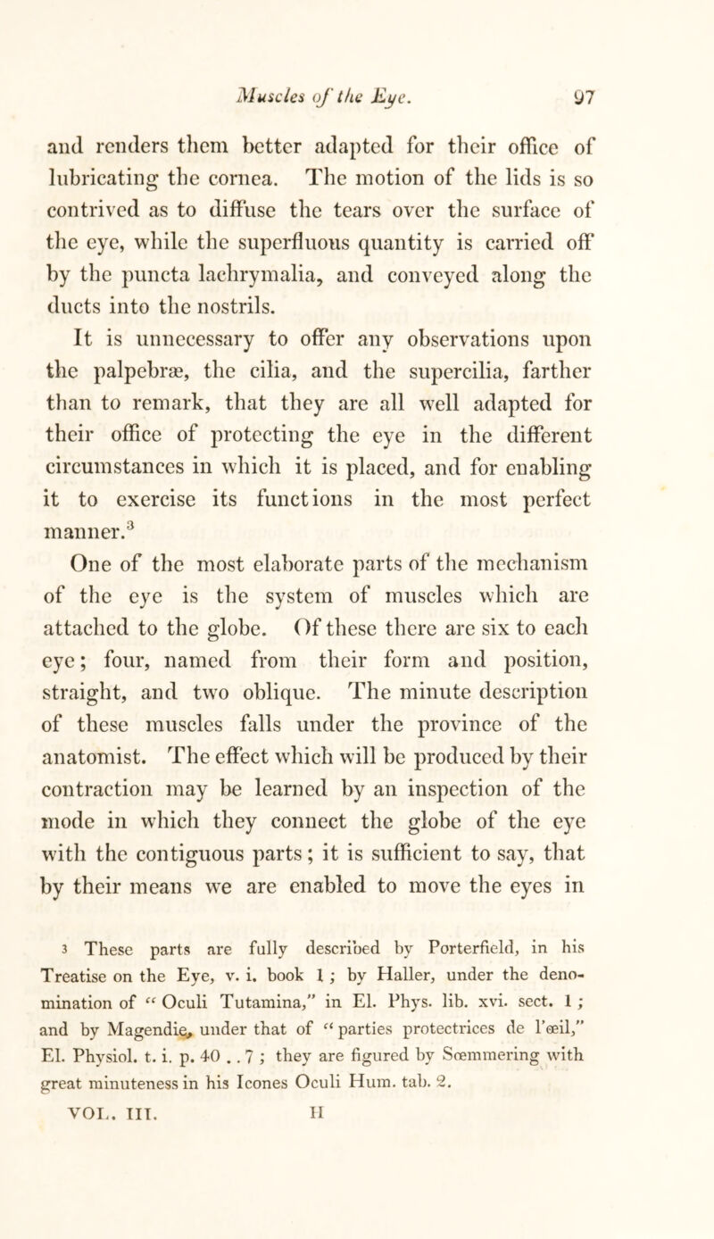 and renders them better adapted for their office of lubricating the cornea. The motion of the lids is so contrived as to diffuse the tears over the surface of the eye, while the superfluous quantity is carried off by the puncta laehrymalia, and conveyed along the ducts into the nostrils. It is unnecessary to offer any observations upon the palpebrse, the cilia, and the supercilia, farther than to remark, that they are all well adapted for their office of protecting the eye in the different circumstances in which it is placed, and for enabling it to exercise its functions in the most perfect manner.3 One of the most elaborate parts of the mechanism of the eye is the system of muscles which are attached to the globe. Of these there are six to each eye; four, named from their form and position, straight, and two oblique. The minute description of these muscles falls under the province of the anatomist. The effect which will be produced by their contraction may be learned by an inspection of the mode in which they connect the globe of the eye with the contiguous parts; it is sufficient to say, that by their means we are enabled to move the eyes in 3 These parts are fully described by Porterfield, in his Treatise on the Eye, v. i. book l; by Haller, under the deno- mination of “ Oculi Tutamina, in El. Phys. lib. xvi. sect. 1 ; and by Magendie* under that of et parties protectrices de Poeil, El. Physiol, t. i. p. 40 .. 7 ; they are figured by Soemmering with great minuteness in his leones Oculi Hum. tab. 2. VOL. III. H