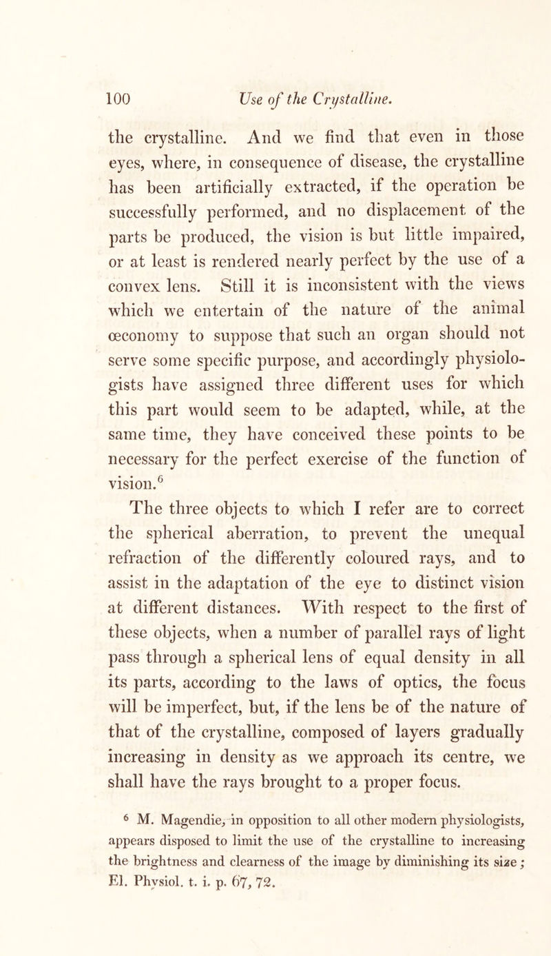 the crystalline. And we find that even in those eyes, where, in consequence of disease, the crystalline has been artificially extracted, if the operation he successfully performed, and no displacement of the parts he produced, the vision is but little impaired, or at least is rendered nearly perfect by the use of a convex lens. Still it is inconsistent with the views which we entertain of the nature of the animal oeconomy to suppose that such an organ should not serve some specific purpose, and accordingly physiolo- gists have assigned three different uses for which this part would seem to he adapted, while, at the same time, they have conceived these points to be necessary for the perfect exercise of the function of vision.6 The three objects to which I refer are to correct the spherical aberration, to prevent the unequal refraction of the differently coloured rays, and to assist in the adaptation of the eye to distinct vision at different distances. With respect to the first of these objects, when a number of parallel rays of light pass through a spherical lens of equal density in all its parts, according to the laws of optics, the focus will be imperfect, but, if the lens be of the nature of that of the crystalline, composed of layers gradually increasing in density as we approach its centre, we shall have the rays brought to a proper focus. 6 M. Magendie, in opposition to all other modern physiologists, appears disposed to limit the use of the crystalline to increasing the brightness and clearness of the image by diminishing it's size; El. Physiol, t. i. p. 67, 72.