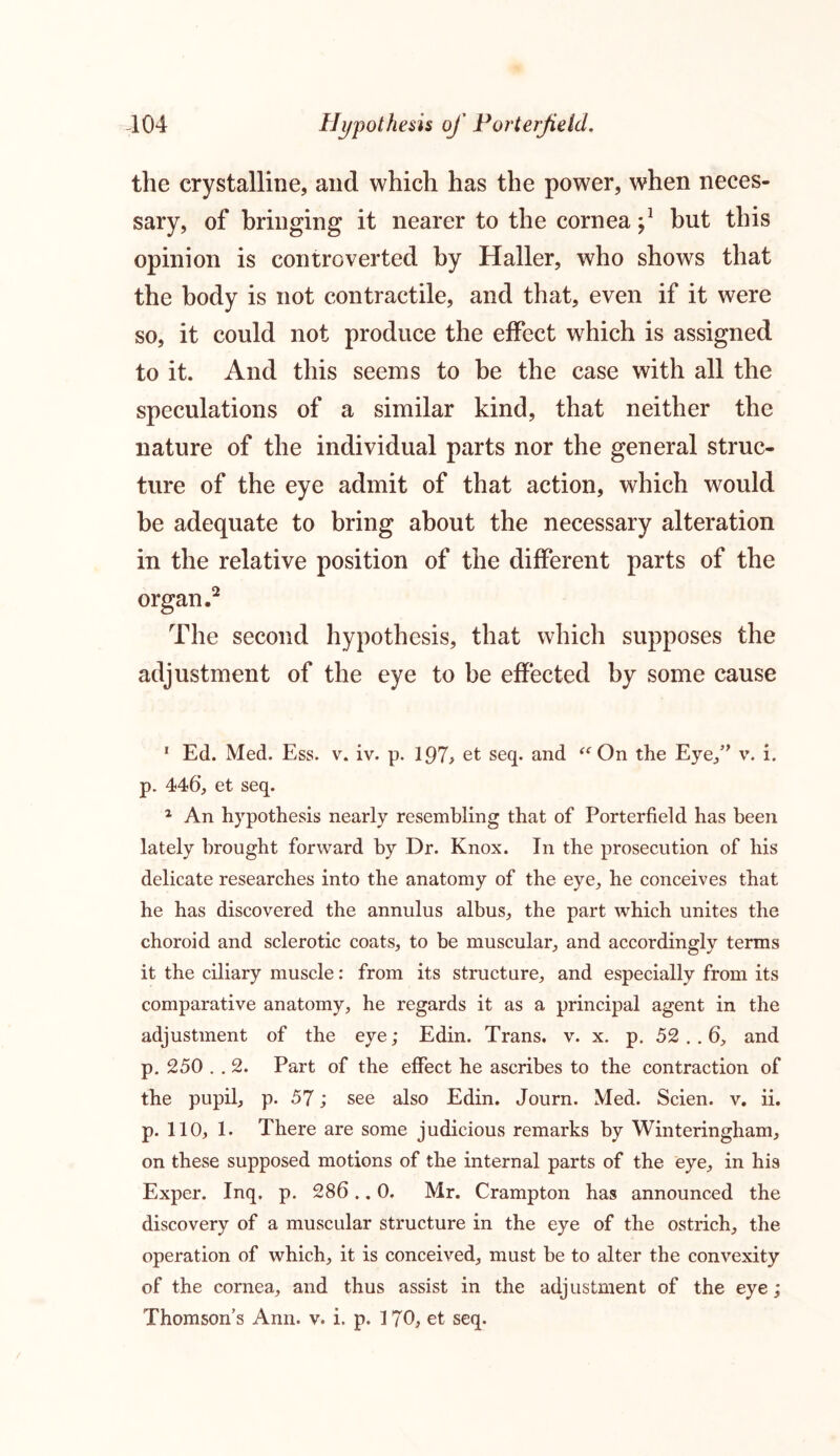 -104 Hypothesis of Porterfield. the crystalline, and which has the power, when neces- sary, of bringing it nearer to the cornea ^ but this opinion is controverted by Haller, who shows that the body is not contractile, and that, even if it were so, it could not produce the effect which is assigned to it. And this seems to be the case with all the speculations of a similar kind, that neither the nature of the individual parts nor the general struc- ture of the eye admit of that action, which would be adequate to bring about the necessary alteration in the relative position of the different parts of the organ.1 2 The second hypothesis, that which supposes the adjustment of the eye to be effected by some cause 1 Ed. Med. Ess. v. iv. p. 197> et seq. and “On the Eye/' v. i. p. 446, et seq. 2 An hypothesis nearly resembling that of Porterfield has been lately brought forward by Dr. Knox. In the prosecution of his delicate researches into the anatomy of the eye, he conceives that he has discovered the annulus albus, the part which unites the choroid and sclerotic coats, to be muscular, and accordingly terms it the ciliary muscle: from its structure, and especially from its comparative anatomy, he regards it as a principal agent in the adjustment of the eye; Edin. Trans, v. x. p. 52 . . 6, and p. 250 . . 2. Part of the effect he ascribes to the contraction of the pupil, p. 57; see also Edin. Journ. Med. Scien. v. ii. p. 110, 1. There are some judicious remarks by Winteringham, on these supposed motions of the internal parts of the eye, in his Exper. Inq. p. 286.. 0. Mr. Crampton has announced the discovery of a muscular structure in the eye of the ostrich, the operation of which, it is conceived, must be to alter the convexity of the cornea, and thus assist in the adjustment of the eye;