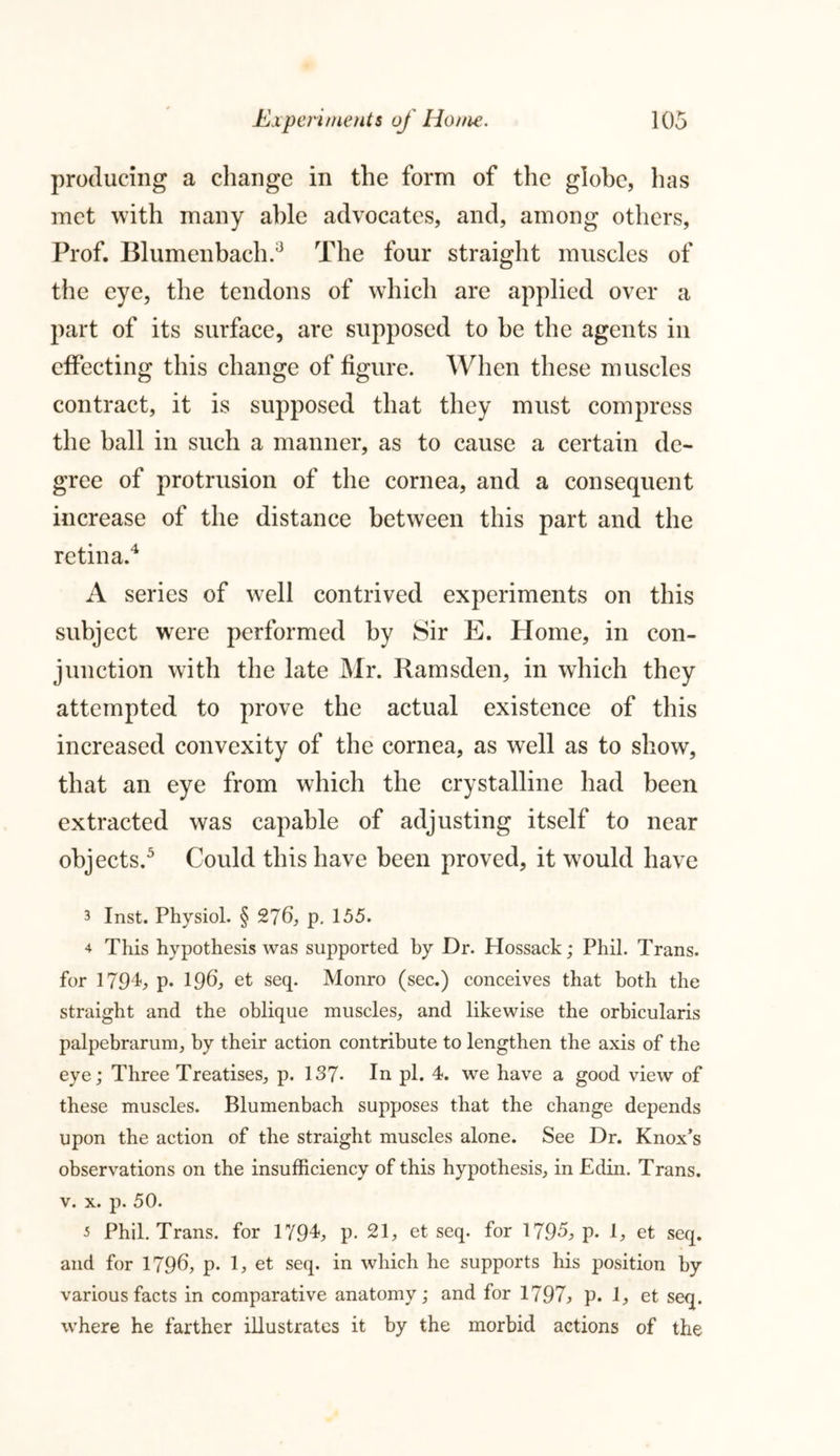 producing a change in the form of the globe, has met with many able advocates, and, among others, Prof. Blumenbach.3 The four straight muscles of the eye, the tendons of which are applied over a part of its surface, are supposed to he the agents in effecting this change of figure. When these muscles contract, it is supposed that they must compress the ball in such a manner, as to cause a certain de- gree of protrusion of the cornea, and a consequent increase of the distance between this part and the retina.4 A series of wrell contrived experiments on this subject were performed by Sir E. Home, in con- junction with the late Mr. Ramsden, in which they attempted to prove the actual existence of this increased convexity of the cornea, as well as to show, that an eye from which the crystalline had been extracted was capable of adjusting itself to near objects.3 Could this have been proved, it would have 3 Inst. Physiol. § 276, p. 155. ^ This hypothesis was supported by Dr. Hossack; Phil. Trans, for 1794, p. 196) et seq. Monro (sec.) conceives that both the straight and the oblique muscles, and likewise the orbicularis palpebrarum, by their action contribute to lengthen the axis of the eye; Three Treatises, p. 137- In pi. 4. we have a good view of these muscles. Blumenbach supposes that the change depends upon the action of the straight muscles alone. See Dr. Knox’s observations on the insufficiency of this hypothesis, in Edin. Trans, v. x. p. 50. 3 Phil. Trans, for 1794, p. 21, et seq. for 1795, p. 1, et seq. and for 1796, p. 1, et seq. in which he supports his position by various facts in comparative anatomy; and for 1797, p. 1, et seq. where he farther illustrates it by the morbid actions of the
