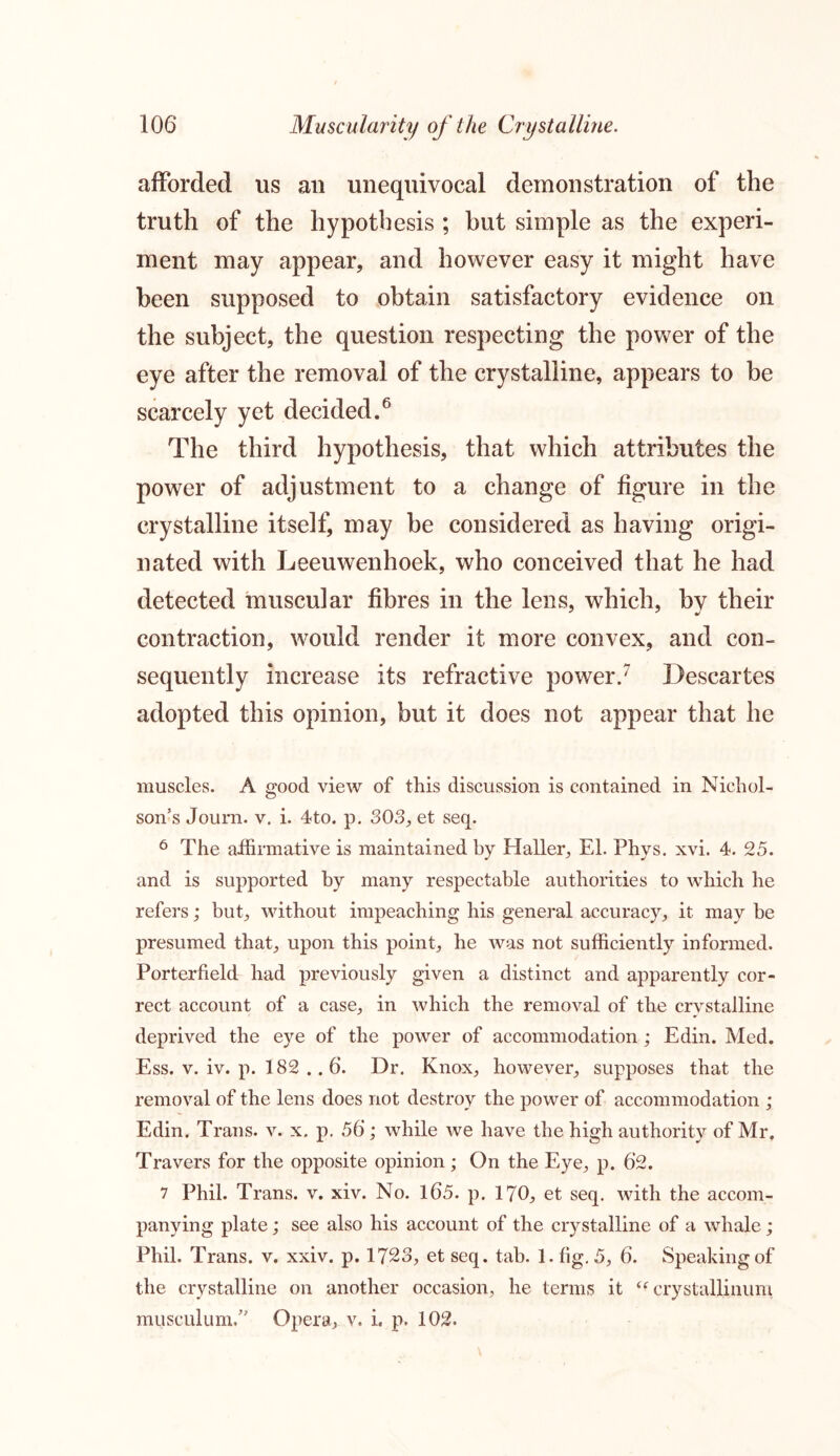 afforded us an unequivocal demonstration of the truth of the hypothesis ; but simple as the experi- ment may appear, and however easy it might have been supposed to obtain satisfactory evidence on the subject, the question respecting the power of the eye after the removal of the crystalline, appears to be scarcely yet decided.6 The third hypothesis, that which attributes the power of adjustment to a change of figure in the crystalline itself, may be considered as having origi- nated with Leeuwenhoek, who conceived that he had detected muscular fibres in the lens, which, by their contraction, would render it more convex, and con- sequently increase its refractive power.7 Descartes adopted this opinion, but it does not appear that he muscles. A good view of this discussion is contained in Nichol- son’s Journ. v. i. 4to. p. 303, et seq. 6 The affirmative is maintained by Haller, El. Phys. xvi. 4. 25. and is supported by many respectable authorities to which he refers; but, without impeaching his general accuracy, it may be presumed that, upon this point, he was not sufficiently informed. Porterfield had previously given a distinct and apparently cor- rect account of a case, in which the removal of the crystalline deprived the eye of the power of accommodation; Edin. Med. Ess. v. iv. p. 182 .. 6. Dr. Knox, however, supposes that the removal of the lens does not destroy the power of accommodation ; Edin. Trans, v. x. p. 56 ; while we have the high authority of Mr. Travers for the opposite opinion ; On the Eye, p. 62. 7 Phil. Trans, v. xiv. No. 165. p. 170, et seq. with the accom- panying plate; see also his account of the crystalline of a whale; Phil. Trans, v. xxiv. p. 1723, et seq. tab. 1. fig. 5, 6. Speaking of the crystalline on another occasion, he terms it u crystallinum musculum.” Opera, v. i. p. 102.