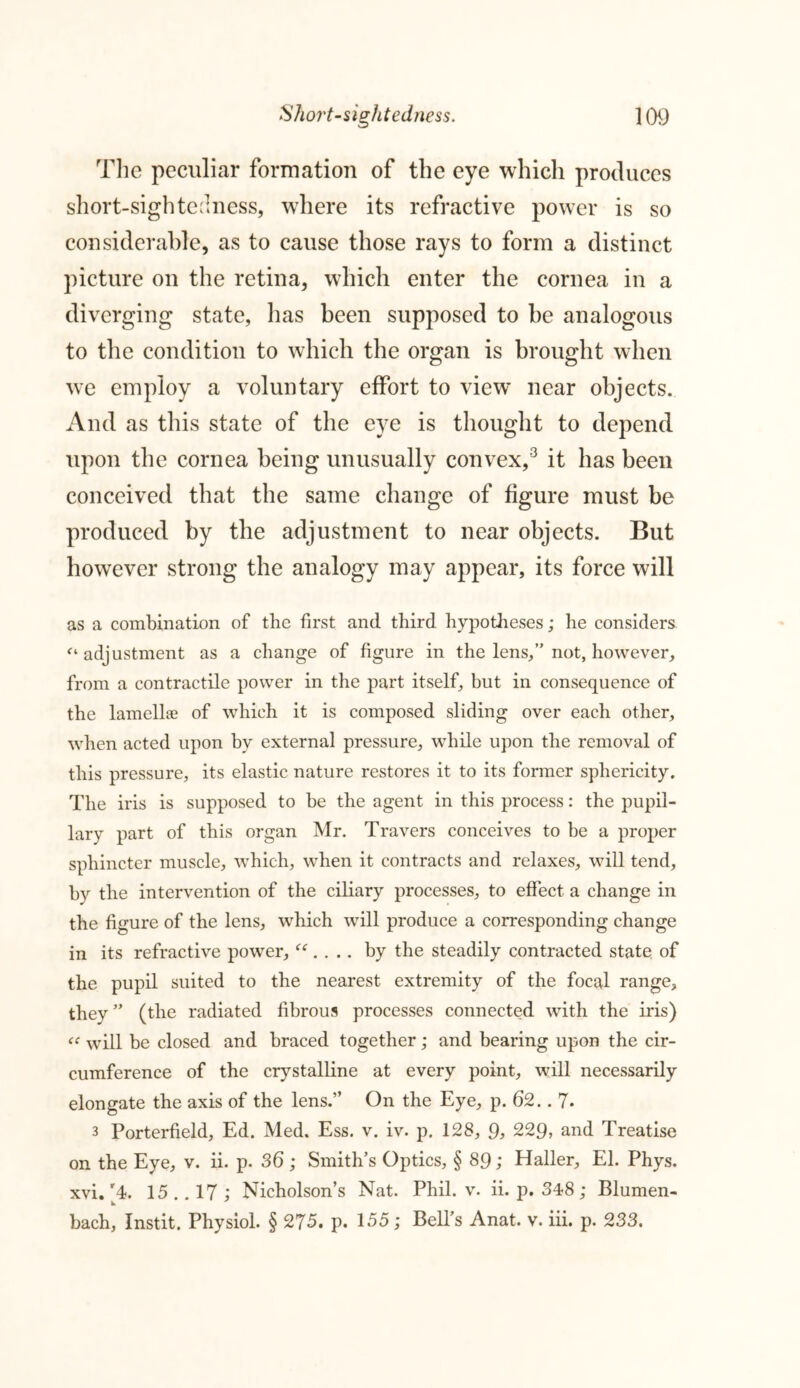 The peculiar formation of the eye which produces short-sightedness, where its refractive power is so considerable, as to cause those rays to form a distinct picture on the retina, which enter the cornea in a diverging state, has been supposed to be analogous to the condition to which the organ is brought when we employ a voluntary effort to view near objects. And as this state of the eye is thought to depend upon the cornea being unusually convex,3 it has been conceived that the same change of figure must be produced by the adjustment to near objects. But however strong the analogy may appear, its force will as a combination of the first and third hypotheses; he considers “adjustment as a change of figure in the lens,” not, however, from a contractile power in the part itself, but in consequence of the lamellae of which it is composed sliding over each other, when acted upon by external pressure, while upon the removal of this pressure, its elastic nature restores it to its former sphericity. The iris is supposed to be the agent in this process: the pupil- lary part of this organ Mr. Travers conceives to be a proper sphincter muscle, which, when it contracts and relaxes, will tend, by the intervention of the ciliary processes, to effect, a change in the figure of the lens, wdiich will produce a corresponding change in its refractive power, “. . .. by the steadily contracted state of the pupil suited to the nearest extremity of the focal range, they ” (the radiated fibrous processes connected with the iris) “ will be closed and braced together; and bearing upon the cir- cumference of the crystalline at every point, will necessarily elongate the axis of the lens.” On the Eye, p. 62.. 7- 3 Porterfield, Ed. Med. Ess. v. iv. p. 128, 9, 229, and Treatise on the Eye, v. ii. p. 36 ; Smith’s Optics, § 89; Haller, El. Phys. xvi. [4. 15 .. 17 ; Nicholson’s Nat. Phil. v. ii. p. 348; Blumen- bach, Instit. Physiol. § 275. p. 155; Bell’s Anat. v. iii. p. 233.