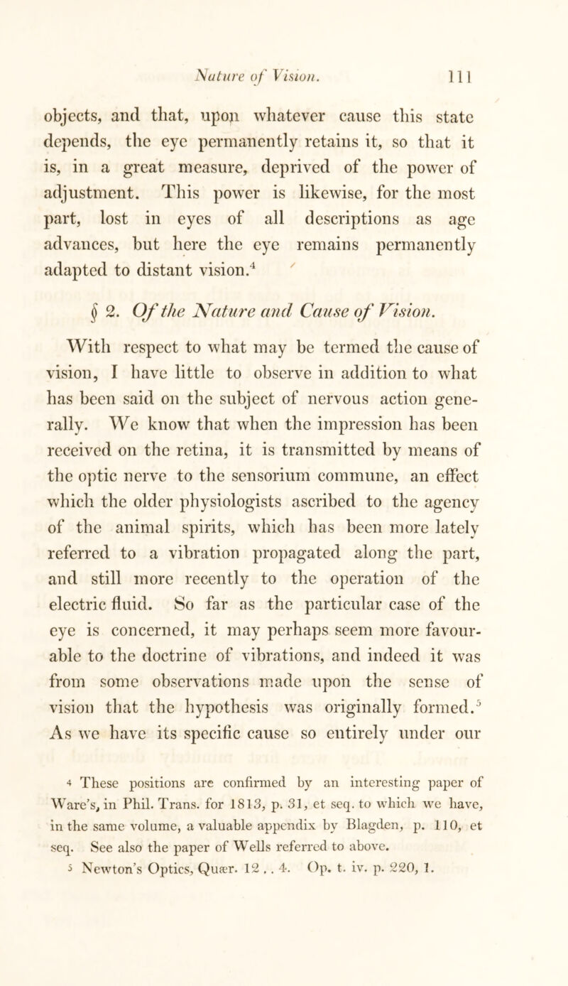 objects, and that, upon whatever cause this state depends, the eye permanently retains it, so that it is, in a great measure, deprived of the power of adjustment. This power is likewise, for the most part, lost in eyes of all descriptions as age advances, but here the eye remains permanently adapted to distant vision.4 § 2. Of the Nature and Cause of Vision. With respect to what may be termed the cause of vision, I have little to observe in addition to what has been said on the subject of nervous action gene- rally. We know that when the impression has been received on the retina, it is transmitted by means of the optic nerve to the sensorium commune, an effect which the older physiologists ascribed to the agency of the animal spirits, which has been more latelv referred to a vibration propagated along the part, and still more recently to the operation of the electric fluid. So far as the particular case of the eye is concerned, it may perhaps seem more favour- able to the doctrine of vibrations, and indeed it was from some observations made upon the sense of vision that the hypothesis was originally formed.5 As we have its specific cause so entirely under our 4 These positions are confirmed by an interesting paper of W are’s, in Phil. Trans, for 1813, p. 31, et seq. to which we have, in the same volume, a valuable appendix by Blagden, p. 110, et seq. See also the paper of Wells referred to above. 5 Newton’s Optics, Queer. 12 .. 4. Op. t. iv. p. 220, 1.