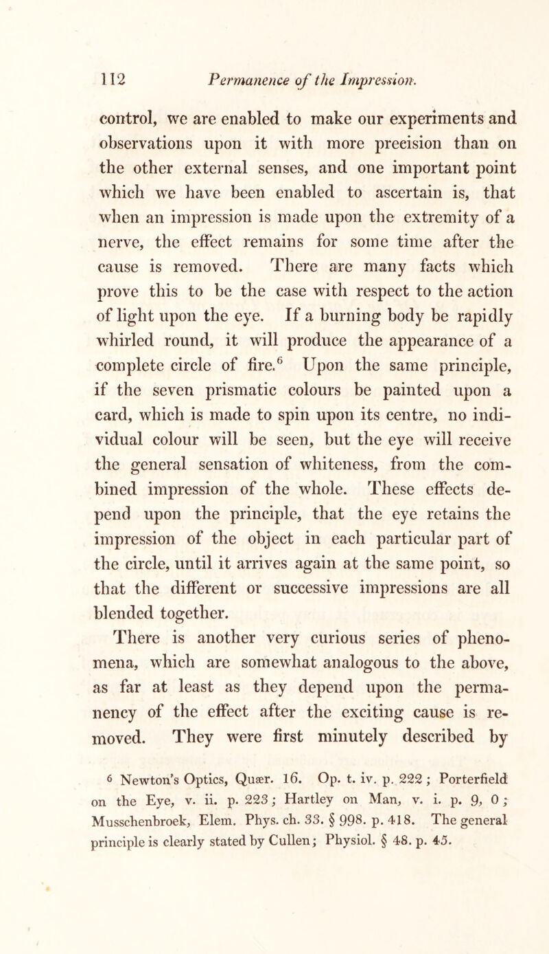 control, we are enabled to make our experiments and observations upon it with more precision than on the other external senses, and one important point which we have been enabled to ascertain is, that when an impression is made upon the extremity of a nerve, the effect remains for some time after the cause is removed. There are many facts which prove this to be the case with respect to the action of light upon the eye. If a burning body be rapidly whirled round, it will produce the appearance of a complete circle of fire.6 Upon the same principle, if the seven prismatic colours be painted upon a card, which is made to spin upon its centre, no indi- vidual colour will be seen, but the eye will receive the general sensation of whiteness, from the com- bined impression of the whole. These effects de- pend upon the principle, that the eye retains the impression of the object in each particular part of the circle, until it arrives again at the same point, so that the different or successive impressions are all blended together. There is another very curious series of pheno- mena, which are somewhat analogous to the above, as far at least as they depend upon the perma- nency of the effect after the exciting cause is re- moved. They were first minutely described by 6 Newton’s Optics, Queer. 16. Op. t. iv. p. 222 ; Porterfield; on the Eye, v. ii. p. 223; Hartley on Man, v. i. p. 9, 0 ; Musschenbroek, Elem. Phys. cb. 33. § 998. p. 418. The general principle is clearly stated by Cullen; Physiol. § 48. p. 45.