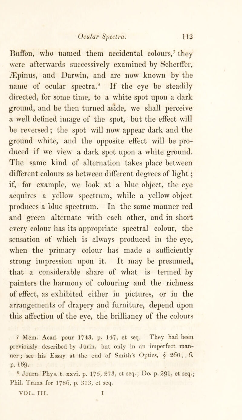 Buffon, who named them accidental colours,7 8 they were afterwards successively examined by ScherfFer, yEpinus, and Darwin, and are now known by the name of ocular spectra.9 If the eye be steadily directed, for some time, to a white spot upon a dark ground, and be then turned aside, we shall perceive a well defined image of the spot, but the effect will be reversed; the spot will now appear dark and the ground white, and the opposite effect will be pro- duced if we viewT a dark spot upon a white ground. The same kind of alternation takes place between different colours as between different degrees of light; if, for example, we look at a blue object, the eye acquires a yellow spectrum, while a yellow object produces a blue spectrum. In the same manner red and green alternate with each other, and in short every colour has its appropriate spectral colour, the sensation of which is always produced in the eye, wdien the primary colour has made a sufficiently strong impression upon it. It may be presumed, that a considerable share of what is termed by painters the harmony of colouring and the richness of effect, as exhibited either in pictures, or in the arrangements of drapery and furniture, depend upon this affection of the eye, the brilliancy of the colours 7 Mem. Acad, pour 1743, p. 147j et seq. They had been previously described by Jurin, but only in an imperfect man- ner ; see his Essay at the end of Smith’s Optics, § 260.. 6. p. 169. 8 Journ. Phys. t. xxvi. p. 175, 273, et seq.; Do. p. 29k et seq.; Phil. Trans, for 1786', p. 313, et seq. VOL. III. I