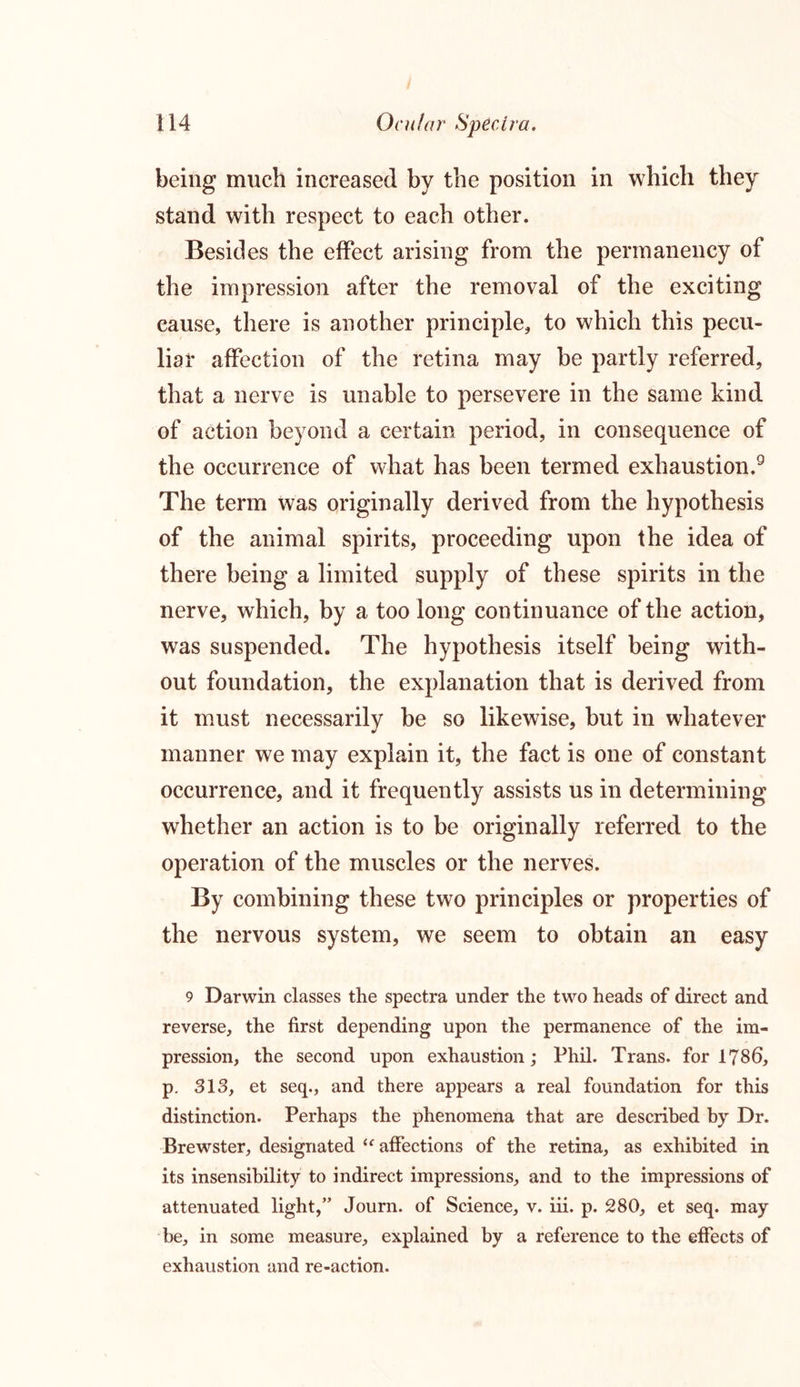 being much increased by the position in which they stand with respect to each other. Besides the effect arising from the permanency of the impression after the removal of the exciting cause, there is another principle, to which this pecu- liar affection of the retina may be partly referred, that a nerve is unable to persevere in the same kind of action beyond a certain period, in consequence of the occurrence of what has been termed exhaustion.9 The term was originally derived from the hypothesis of the animal spirits, proceeding upon the idea of there being a limited supply of these spirits in the nerve, which, by a too long continuance of the action, was suspended. The hypothesis itself being with- out foundation, the explanation that is derived from it must necessarily be so likewise, but in whatever manner we may explain it, the fact is one of constant occurrence, and it frequently assists us in determining whether an action is to be originally referred to the operation of the muscles or the nerves. By combining these two principles or properties of the nervous system, we seem to obtain an easy 9 Darwin classes the spectra under the two heads of direct and reverse, the first depending upon the permanence of the im- pression, the second upon exhaustion; Phil. Trans, for 1786, p. 313, et seq., and there appears a real foundation for this distinction. Perhaps the phenomena that are described by Dr. Brewster, designated “ affections of the retina, as exhibited in its insensibility to indirect impressions, and to the impressions of attenuated light,” Journ. of Science, v. iii. p. 280, et seq. may be, in some measure, explained by a reference to the effects of exhaustion and re-action.