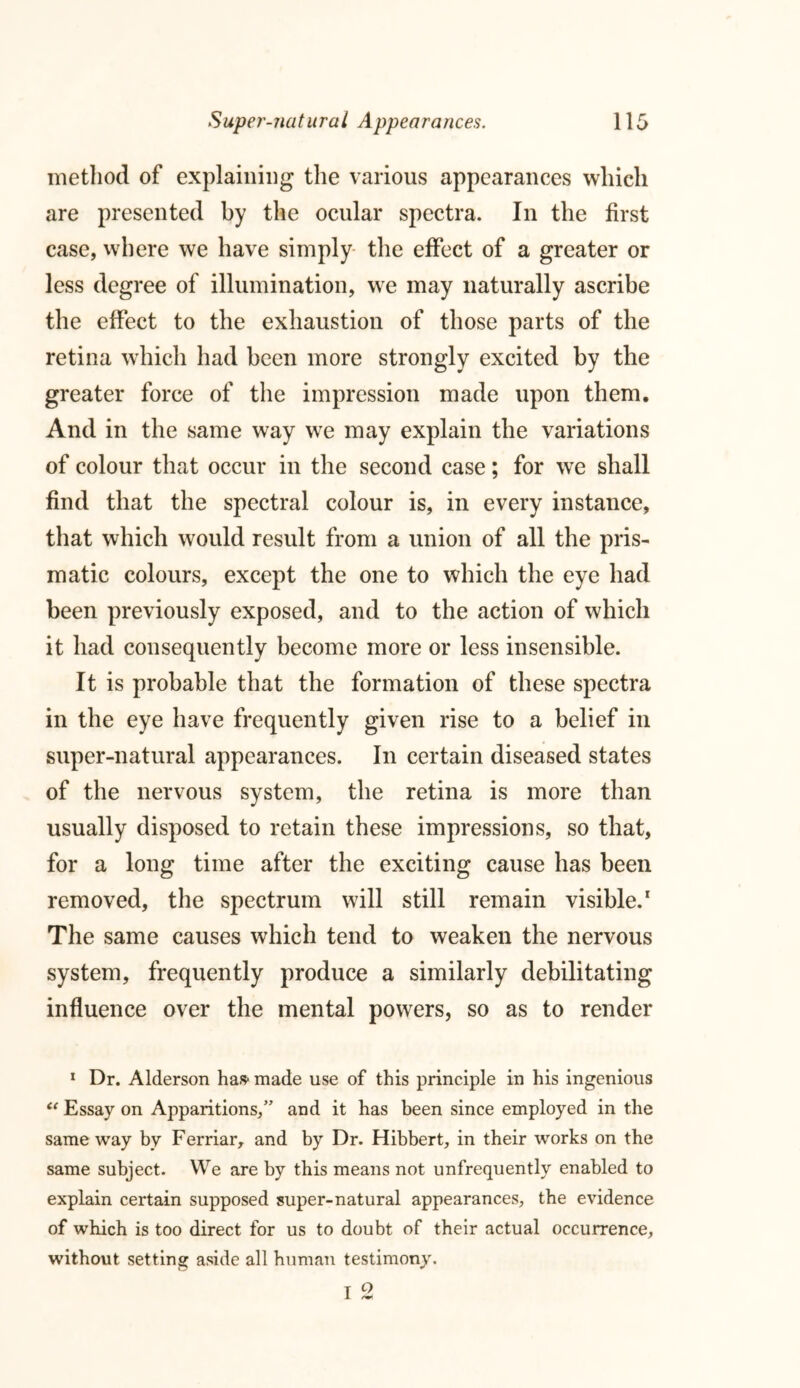 method of explaining the various appearances which are presented by the ocular spectra. In the first case, where we have simply the effect of a greater or less degree of illumination, we may naturally ascribe the effect to the exhaustion of those parts of the retina which had been more strongly excited by the greater force of the impression made upon them. And in the same way we may explain the variations of colour that occur in the second case; for we shall find that the spectral colour is, in every instance, that which would result from a union of all the pris- matic colours, except the one to which the eye had been previously exposed, and to the action of which it had consequently become more or less insensible. It is probable that the formation of these spectra in the eye have frequently given rise to a belief in super-natural appearances. In certain diseased states of the nervous system, the retina is more than usually disposed to retain these impressions, so that, for a long time after the exciting cause has been removed, the spectrum will still remain visible.1 The same causes which tend to weaken the nervous system, frequently produce a similarly debilitating influence over the mental powers, so as to render 1 Dr. Alderson has- made use of this principle in his ingenious C( Essay on Apparitions/' and it has been since employed in the same way by Ferriar, and by Dr. Hibbert, in their works on the same subject. We are by this means not unfrequently enabled to explain certain supposed super-natural appearances, the evidence of which is too direct for us to doubt of their actual occurrence, without setting aside all human testimony.