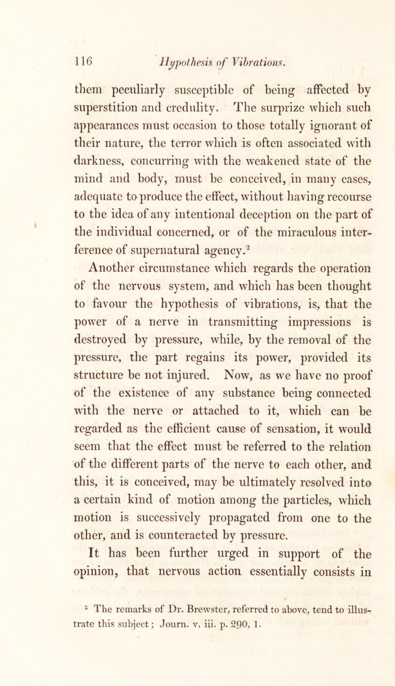 \ 116 Hypothesis of Vibrations. them peculiarly susceptible of being affected by superstition and credulity. The surprize which such appearances must occasion to those totally ignorant of their nature, the terror which is often associated with darkness, concurring with the weakened state of the mind and body, must be conceived, in many cases, adequate to produce the effect, without having recourse to the idea of any intentional deception on the part of the individual concerned, or of the miraculous inter- ference of supernatural agency.2 Another circumstance which regards the operation of the nervous system, and which has been thought to favour the hypothesis of vibrations, is, that the power of a nerve in transmitting impressions is destroyed by pressure, while, by the removal of the pressure, the part regains its power, provided its structure be not injured. Now, as we have no proof of the existence of any substance being connected with the nerve or attached to it, which can be regarded as the efficient cause of sensation, it would seem that the effect must be referred to the relation of the different parts of the nerve to each other, and this, it is conceived, may be ultimately resolved into a certain kind of motion among the particles, which motion is successively propagated from one to the other, and is counteracted by pressure. It has been further urged in support of the opinion, that nervous action essentially consists in 2 The remarks of Dr. Brewster, referred to above, tend to illus-