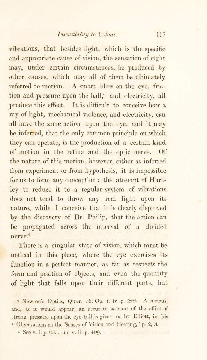 vibrations, that besides light, which is the specific and appropriate cause of vision, the sensation of sight may, under certain circumstances, be produced by other causes, which may all of them be ultimately referred to motion. A smart blow on the eye, fric- tion and pressure upon the ball,3 and electricity, all produce this effect. It is difficult to conceive how a ray of light, mechanical violence, and electricity, can all have the same action upon the eye, and it may be inferred, that the only common principle on which they can operate, is the production of a certain kind of motion in the retina and the optic nerve. Of the nature of this motion, however, either as inferred from experiment or from hypothesis, it is impossible for us to form any conception ; the attempt of Hart- ley to reduce it to a regular system of vibrations does not tend to throw any real light upon its nature, while I conceive that it is clearly disproved by the discovery of Dr. Philip, that the action can be propagated across the interval of a divided nerve.4 There is a singular state of vision, which must be noticed in this place, where the eye exercises its function in a perfect manner, as far as respects the form and position of objects, and even the quantity of light that falls upon their different parts, but 3 Newton’s Optics, Queer. 16. Op. t. iv. p. 222. A curious, and, as it would appear, an accurate account of the effect of strong pressure upon the eye-ball is given us by Elliott, in his “ Observations on the Senses of Vision and Hearing,” p. 2, 3. 4 See v. i. p. 255. and v. ii. p. 409.