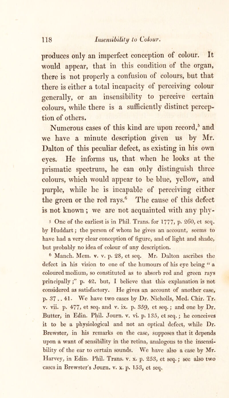 produces only an imperfect conception of colour. It would appear, that in this condition of the organ, there is not properly a confusion of colours, but that there is either a total incapacity of perceiving colour generally, or an insensibility to perceive certain colours, while there is a sufficiently distinct percep- tion of others. Numerous cases of this kind are upon record,5 and we have a minute description given us by Mr. Dalton of this peculiar defect, as existing in his own eyes. He informs us, that when he looks at the prismatic spectrum, he can only distinguish three colours, which would appear to be blue, yellow, and purple, while he is incapable of perceiving either the green or the red rays.6 The cause of this defect is not known ; we are not acquainted with any phy- 5 One of the earliest is in Phil. Trans, for 1777, p- 260, et seq. by Pluddart; the person of whom he gives an account, seems to have had a very clear conception of figure, and of light and shade, but probably no idea of colour of any description. 6 Manch. Mem. v. v. p. 28, et seq. Mr. Dalton ascribes the defect in his vision to one of the humours of his eye being “ a coloured medium, so constituted as to absorb red and green rays principally;” p. 42. but, I believe that this explanation is not considered as satisfactory. He gives an account of another case, p. 37 .. 41. We have two cases by Dr. Nicholls, Med. Chir. Tr. v. vii. p. 477, et seq. and v. ix. p. 359, et seq.; and one by Dr. Butter, in Edin. Phil. Journ. v. vi. p. 135, et seq.; he conceives it to be a physiological and not an optical defect, while Dr. Brewster, in his remarks on the case, supposes that it depends upon a want of sensibility in the retina, analogous to the insensi- bility of the ear to certain sounds. We have also a case by Mr. Harvey, in Edin. Phil. Trans, v. x. p. 253, et seq.; see also two cases in Brewsters Journ. v. x. p. 153, et seq.