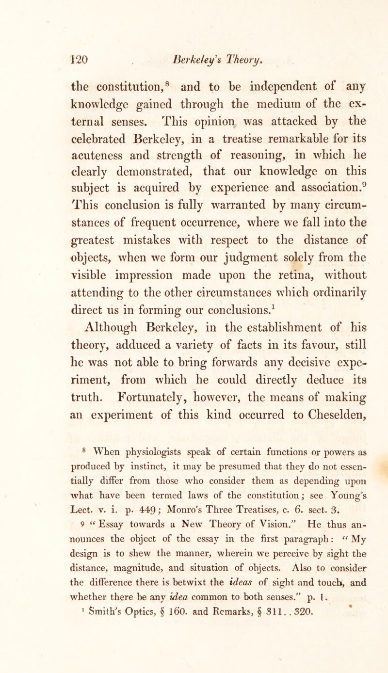 the constitution,8 and to be independent of any knowledge gained through the medium of the ex- ternal senses. This opinion was attacked by the celebrated Berkeley, in a treatise remarkable for its acuteness and strength of reasoning, in which he clearly demonstrated, that our knowledge on this subject is acquired by experience and association.9 This conclusion is fully warranted by many circum- stances of frequent occurrence, where we fall into the greatest mistakes with respect to the distance of objects, when we form our judgment solely from the visible impression made upon the retina, without attending to the other circumstances which ordinarily direct us in forming our conclusions.1 Although Berkeley, in the establishment of his theory, adduced a variety of facts in its favour, still he was not able to bring forwards any decisive expe- riment, from which he could directly deduce its truth. Fortunately, however, the means of making an experiment of this kind occurred to Cheselden, 8 When physiologists speak of certain functions or powers as produced by instinct, it may be presumed that they do not essen- tially differ from those who consider them as depending upon what have been termed laws of the constitution; see Young's Lect. v. i. p. 449; Monro’s Three Treatises, c. 6. sect. 3. 9 “ Essay towards a New Theory of Vision.” He thus an- nounces the object of the essay in the first paragraph: f<r My design is to shew the manner, wherein we perceive by sight the distance, magnitude, and situation of objects. Also to consider the difference there is betwixt the ideas of sight and touch, and whether there be any idea common to both senses.” p. I. 1 Smith’s Optics, § l6’0. and Remarks, § Sll. . 320.