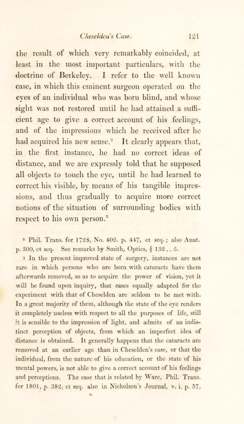 Cheseldcns Case. 1:21 the result of which very remarkably coincided, at least in the most important particulars, with the doctrine of Berkeley. I refer to the well known case, in which this eminent surgeon operated on the eyes of an individual who was born blind, and whose sight was not restored until he had attained a suffi- cient age to give a correct account of his feelings, and of the impressions which he received after he had acquired his new sense.2 It clearly appears that, in the first instance, he had no correct ideas of distance, and we are expressly told that he supposed all objects to touch the eye, until he had learned to correct his visible, by means of his tangible impres- sions, and thus gradually to acquire more correct notions of the situation of surrounding bodies with respect to his own person.3 2 Phil. Trans, for 1728, No. 402. p. 447, et seq.; also Anat. p. 300, et seq. See remarks by Smith, Optics, § 132 .. 5. 3 In the present improved state of surgery, instances are not rare in which persons who are born with cataracts have them afterwards removed, so as to acquire the power of vision, yet it will be found upon inquiry, that cases equally adapted for the experiment with that of Cheselden are seldom to be met with. In a great majority of them, although the state of the eye renders it completely useless with respect to all the purposes of life, still it is sensible to the impression of light, and admits of an indis- tinct perception of objects, from which an imperfect idea of distance is obtained. It generally happens that the cataracts are removed at an earlier age than in Cheselden’s case, or that the individual, from the nature of his education, or the state of his mental powers, is not able to give a correct account of his feelings and perceptions. The case that is related by Ware, Phil. Trans,