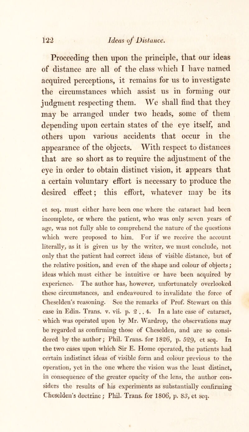 Proceeding then upon the principle, that our ideas of distance are all of the class which I have named acquired perceptions, it remains for us to investigate the circumstances which assist us in forming our judgment respecting them. We shall find that they may be arranged under two heads, some of them depending upon certain states of the eye itself, and others upon various accidents that occur in the appearance of the objects. With respect to distances that are so short as to require the adjustment of the eye in order to obtain distinct vision, it appears that a certain voluntary effort is necessary to produce the desired effect; this effort, whatever may be its et seq. must either have been one where the cataract had been incomplete, or where the patient, who was only seven years of age, was not fully able to comprehend the nature of the questions which were proposed to him. For if we receive the account literally, as it is given us by the writer, we must conclude, not only that the patient had correct ideas of visible distance, but of the relative position, and even of the shape and colour of objects; ideas which must either be intuitive or have been acquired by experience. The author has, however, unfortunately overlooked these circumstances, and endeavoured to invalidate the force of Cheselden’s reasoning. See the remarks of Prof. Stewart on this case in Edin. Trans, v. vii. p. 2 .. 4. In a late case of cataract, which was operated upon by Mr. Wardrop, the observations may be regarded as confirming those of Cheselden, and are so consi- dered by the author; Phil. Trans, for 1826, p. 529, et seq. In the two cases upon which Sir E. Home operated, the patients had certain indistinct ideas of visible form and colour previous to the operation, yet in the one where the vision was the least distinct, in consequence of the greater opacity of the lens, the author con- siders the results of his experiments as substantially confirming Cheselden’s doctrine; Phil. Trans, for 1806, p. 83, et seq.