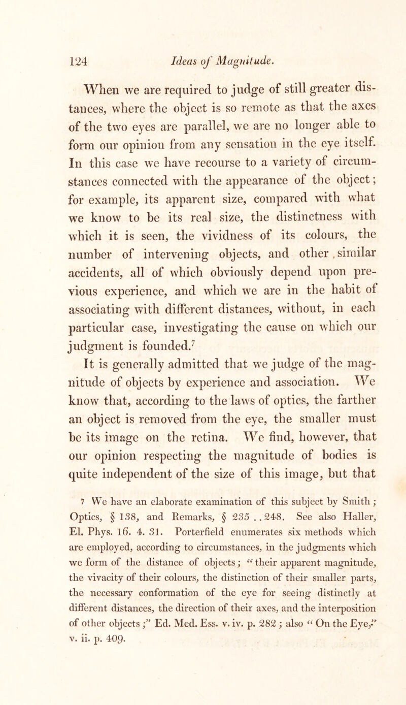 When we are required to judge of still greater dis- tances, where the object is so remote as that the axes of the two eyes are parallel, we are no longer able to form our opinion from any sensation in the eye itself. In this case we have recourse to a variety of circum- stances connected with the appearance of the object; for example, its apparent size, compared with what we know to be its real size, the distinctness with which it is seen, the vividness of its colours, the number of intervening objects, and other, similar accidents, all of which obviously depend upon pre- vious experience, and which we are in the habit of associating with different distances, without, in each particular case, investigating the cause on which our judgment is founded.7 It is generally admitted that we judge of the mag- nitude of objects by experience and association. We know that, according to the laws of optics, the farther an object is removed from the eye, the smaller must be its image on the retina. We find, however, that our opinion respecting the magnitude of bodies is quite independent of the size of this image, but that 7 We have an elaborate examination of this subject by Smith; Optics, § 138, and Remarks, § 235 ..248. See also Haller, El. Phys. 16. 4. 31. Porterfield enumerates six methods which are employed, according to circumstances, in the judgments which we form of the distance of objects; “their apparent magnitude, the vivacity of their colours, the distinction of their smaller parts, the necessary conformation of the eye for seeing distinctly at different distances, the direction of their axes, and the interposition of other objects Ed. Med. Ess. v. iv. p. 282 ; also “ On the Eye,-” v. ii. p. 409-