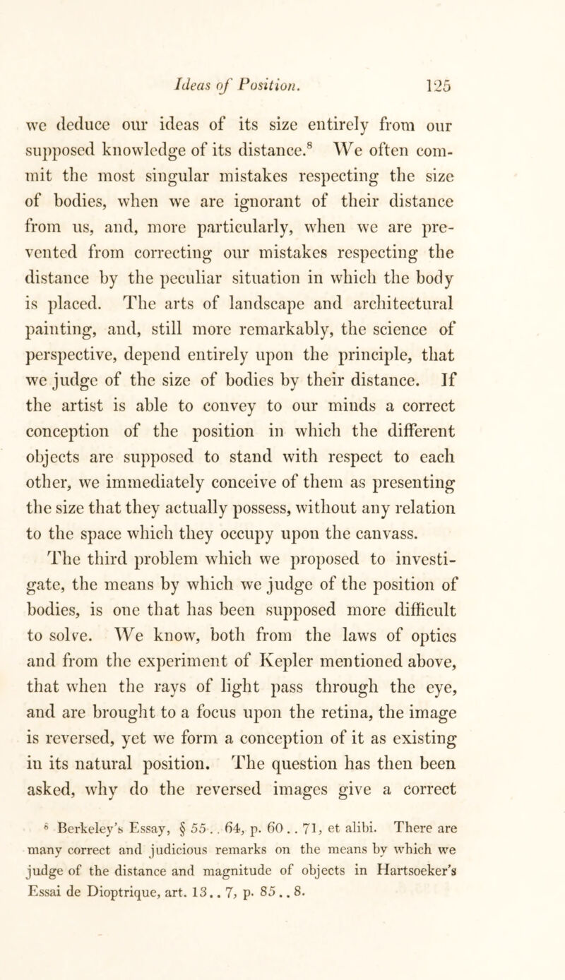 we deduce our ideas of its size entirely from our supposed knowledge of its distance.8 We often com- mit the most singular mistakes respecting the size of bodies, when we are ignorant of their distance from us, and, more particularly, when we are pre- vented from correcting our mistakes respecting the distance by the peculiar situation in which the body is placed. The arts of landscape and architectural painting, and, still more remarkably, the science of perspective, depend entirely upon the principle, that we judge of the size of bodies by their distance. If the artist is able to convey to our minds a correct conception of the position in which the different objects are supposed to stand with respect to each other, we immediately conceive of them as presenting the size that they actually possess, without any relation to the space which they occupy upon the canvass. The third problem which we proposed to investi- gate, the means by which we judge of the position of bodies, is one that has been supposed more difficult to solve. We know, both from the laws of optics and from the experiment of Kepler mentioned above, that when the rays of light pass through the eye, and are brought to a focus upon the retina, the image is reversed, yet we form a conception of it as existing in its natural position. The question has then been asked, why do the reversed images give a correct 6 Berkeley’s Essay, § 55 .. 64, p. 60 .. 7E et alibi. There are many correct and judicious remarks on the means by which we judge of the distance and magnitude of objects in Hartsoeker’s Essai de Dioptrique, art. 13.. 7, p« 85 .. 8.