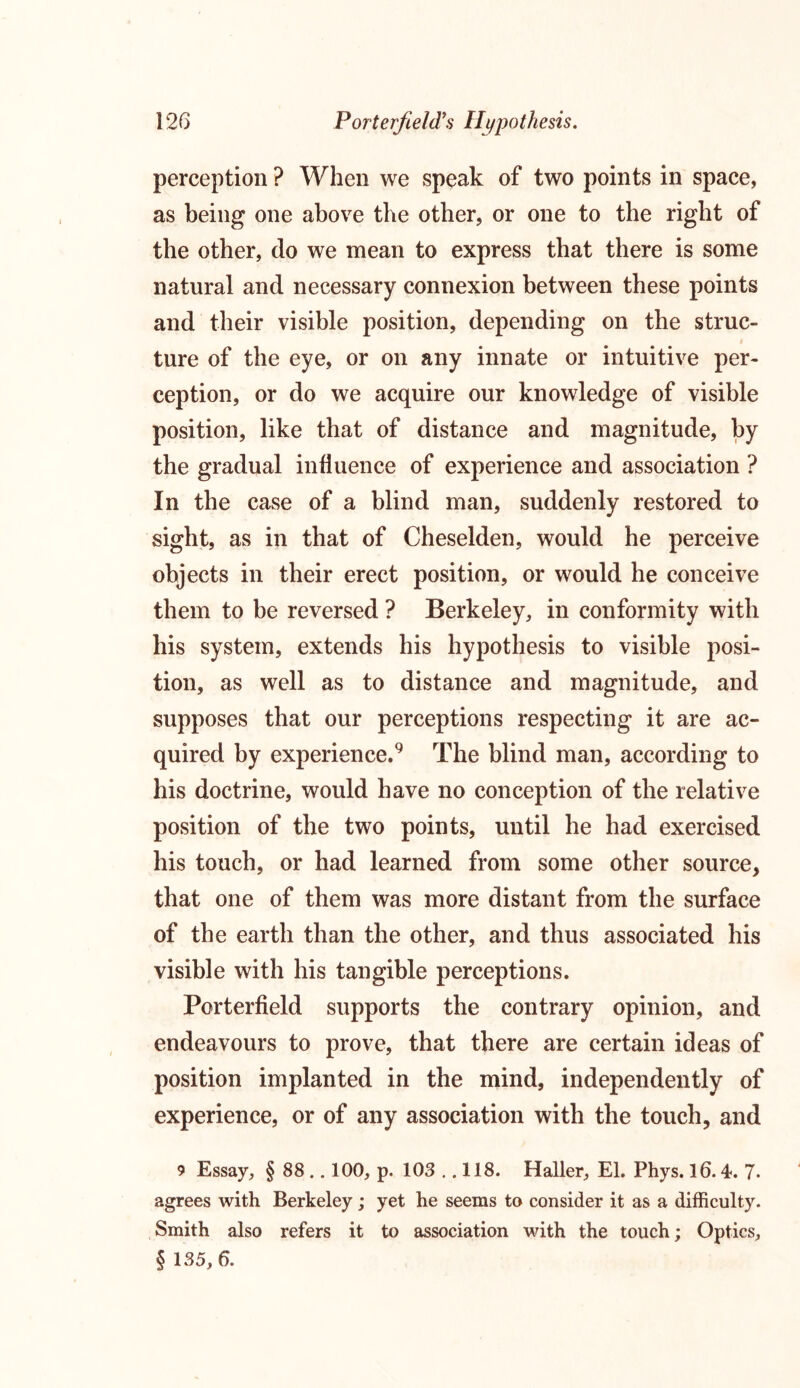 perception ? When we speak of two points in space, as being one above the other, or one to the right of the other, do we mean to express that there is some natural and necessary connexion between these points and their visible position, depending on the struc- ture of the eye, or on any innate or intuitive per- ception, or do we acquire our knowledge of visible position, like that of distance and magnitude, by the gradual influence of experience and association ? In the case of a blind man, suddenly restored to sight, as in that of Cheselden, would he perceive objects in their erect position, or would he conceive them to be reversed ? Berkeley, in conformity with his system, extends his hypothesis to visible posi- tion, as well as to distance and magnitude, and supposes that our perceptions respecting it are ac- quired by experience.9 The blind man, according to his doctrine, would have no conception of the relative position of the two points, until he had exercised his touch, or had learned from some other source, that one of them was more distant from the surface of the earth than the other, and thus associated his visible with his tangible perceptions. Porterfield supports the contrary opinion, and endeavours to prove, that there are certain ideas of position implanted in the mind, independently of experience, or of any association with the touch, and 9 Essay, § 88 .. 100, p. 103 .. 118. Haller, El. Phys. 16.4. 7- agrees with Berkeley; yet he seems to consider it as a difficulty. Smith also refers it to association with the touch; Optics, § 135, 6.
