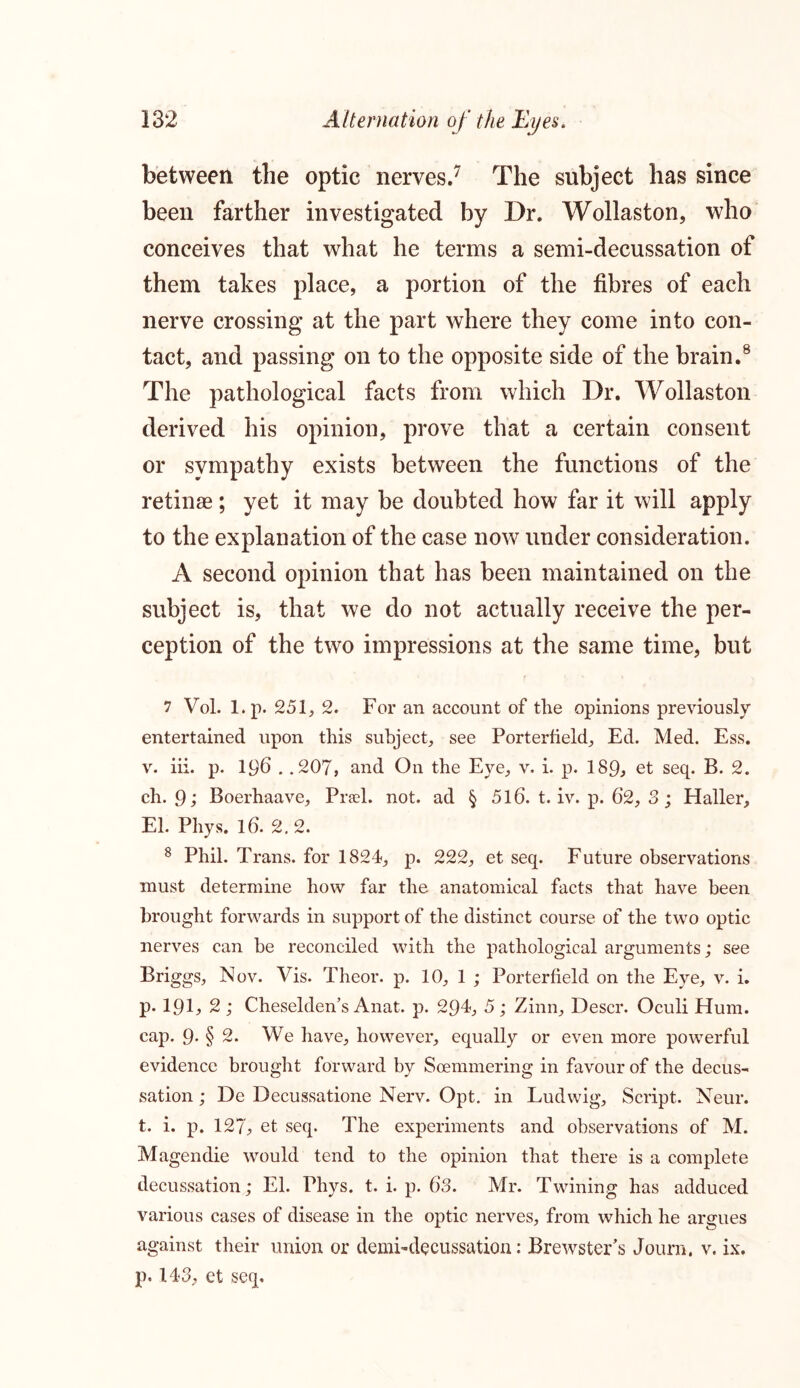 between the optic nerves.7 The subject has since been farther investigated by Dr. Wollaston, who conceives that what he terms a semi-decussation of them takes place, a portion of the fibres of each nerve crossing at the part where they come into con- tact, and passing on to the opposite side of the brain.8 The pathological facts from which Dr. Wollaston derived his opinion, prove that a certain consent or sympathy exists between the functions of the retinae ; yet it may be doubted how far it will apply to the explanation of the case now under consideration. A second opinion that has been maintained on the subject is, that we do not actually receive the per- ception of the two impressions at the same time, but 7 Vol. l.p. 251, 2. For an account of the opinions previously entertained upon this subject, see Porterfield, Ed. Med. Ess. v. iii. p. 196 . .207, and On the Eye, v. i. p. 189, et seq. B. 2. ch. 9 , Boerhaave, Prael. not. ad § 516. t. iv. p. 62, 3 ; Haller, El. Phys. 16. 2.2. 8 Phil. Trans, for 1824, p. 222, et seq. Future observations must determine how far the anatomical facts that have been brought forwards in support of the distinct course of the two optic nerves can he reconciled with the pathological arguments; see Briggs, Nov. Vis. Theor. p. 10, 1 ; Porterfield on the Eye, v. i. p. 191, 2; Cheselden’s Anat. p. 294, 5; Zinn, Descr. Oculi Hum. cap. 9- § 2. We have, however, equally or even more powerful evidence brought forward by Soemmering in favour of the decus- sation ; De Decussatione Nerv. Opt. in Ludwig, Script. Neur. t. i. p. 127, et seq. The experiments and observations of M. Magendie would tend to the opinion that there is a complete decussation; El. Phys. t. i. p. 63. Mr. Twining has adduced various cases of disease in the optic nerves, from which he argues against their union or demi-decussation: Brewster's Journ, v. ix. p. 143, et seq.