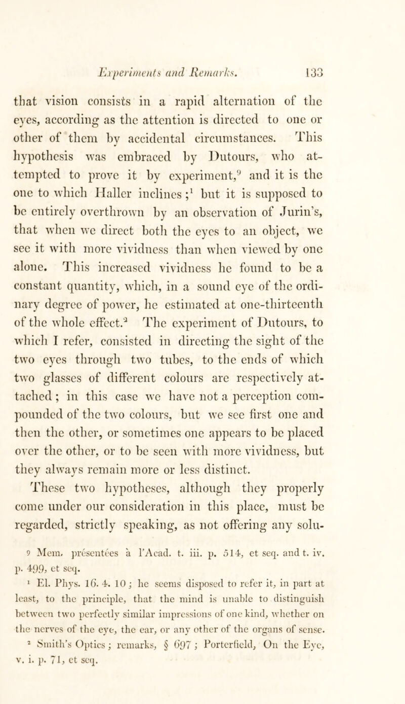 that vision consists in a rapid alternation of the eyes, according as the attention is directed to one or other of them by accidental circumstances. This hypothesis was embraced by Dutours, who at- tempted to prove it by experiment,9 and it is the one to which Haller inclines but it is supposed to be entirely overthrown by an observation of Jurin’s, that when we direct both the eyes to an object, we see it with more vividness than when viewed by one alone. This increased vividness he found to be a constant quantity, which, in a sound eye of the ordi- nary degree of power, he estimated at one-thirteenth of the whole effect.* The experiment of Dutours, to which I refer, consisted in directing the sight of the two eyes through two tubes, to the ends of which two glasses of different colours are respectively at- tached ; in this case we have not a perception com- pounded of the two colours, but we see first one and then the other, or sometimes one appears to be placed over the other, or to be seen with more vividness, but they always remain more or less distinct. These two hypotheses, although they properly come under our consideration in this place, must be regarded, strictly speaking, as not offering any solu- 9 Mem. presentees a l’Acad. t. iii. p. 514, et seq. and t. iv. p. 499, et seq. 1 El. Pliys. lG. 4. 10; lie seems disposed to refer it, in part at least, to the principle, that the mind is unable to distinguish between two perfectly similar impressions of one hind, whether on the nerves of the eye, the ear, or any other of the organs of sense. 2 Smith’s Optics; remarks, § (>97 ; Porterfield, On the Eye, v. i. ]). 71, et seq.