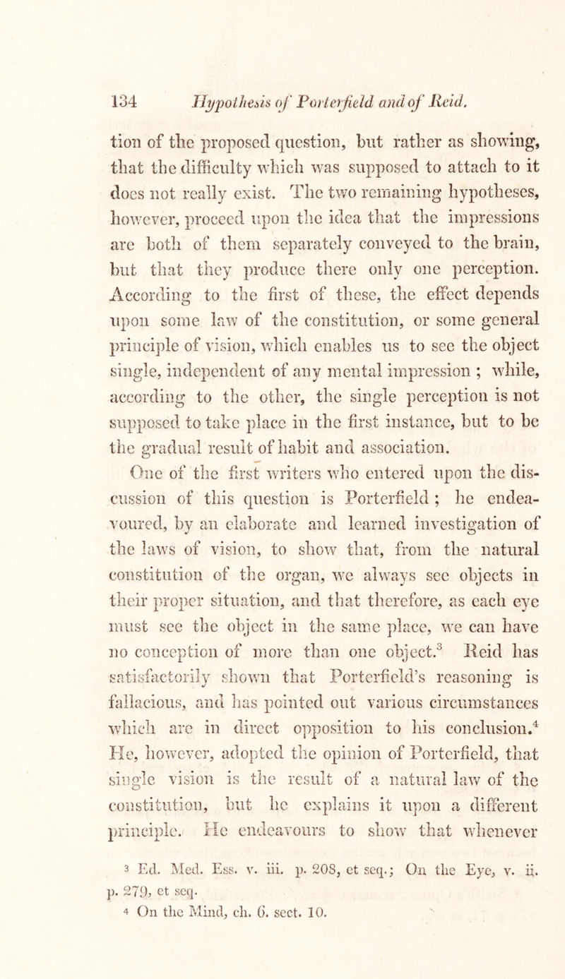 lion of the proposed question, but rather as showing, that the difficulty which was supposed to attach to it does not really exist. The two remaining hypotheses, however, proceed upon the idea that the impressions are both of them separately conveyed to the brain, but that they produce there only one perception. According to the first of these, the effect depends upon some law of the constitution, or some general principle of vision, which enables us to see the object single, independent of any mental impression ; while, according to the other, the single perception is not supposed to take place in the first instance, but to be the gradual result of habit and association. One of the first writers who entered upon the dis- cussion of this question is Porterfield ; he endea- voured, by an elaborate and learned investigation of the laws of vision, to show that, from the natural constitution of the organ, we always see objects in their proper situation, and that therefore, as each eye must see the object in the same place, we can have no conception of more than one object.3 lleid has satisfactorily shown that Porterfield’s reasoning is fallacious, and has pointed out various circumstances which are in direct opposition to his conclusion.4 He, however, adopted the opinion of Porterfield, that single vision is the result of a natural law of the constitution, but he explains it upon a different principle. He endeavours to show that whenever 3 Ed. Med. Ess. v. iii. p. 208, ct seep; On the Eye, v. ii. p. 279, et seq. 4 On the Mind, ch. (j, sect. 10.