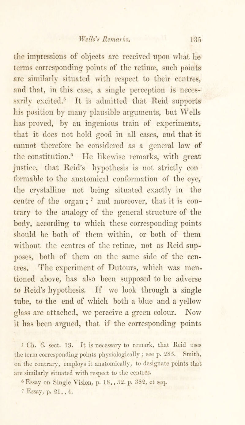 the impressions of objects are received upon what lie terms corresponding points of the retinae, such points are similarly situated with respect to their centres, and that, in this case, a single perception is neces- sarily excited.5 It is admitted that Reid supports his position by many plausible arguments, but Wells has proved, by an ingenious train of experiments, that it does not hold good in all cases, and that it cannot therefore be considered as a general law of the constitution.6 He likewise remarks, with great justice, that Reid’s hypothesis is not strictly con formable to the anatomical conformation of the eye, the crystalline not being situated exactly in the centre of the organ ; 7 and moreover, that it is con- trary to the analogy of the general structure of the body, according to which these corresponding points should be both of them within, or both of them without the centres of the retinas, not as Reid sup- poses, both of them on the same side of the cen- tres. The experiment of Dutours, which was men- tioned above, has also been supposed to be adverse to Reid’s hypothesis. If we look through a single tube, to the end of which both a blue and a yellow glass are attached, we perceive a green colour. Now it has been argued, that if the corresponding points s Ch. 6. sect. 13. It is necessary to remark, tliat Reid uses the term corresponding points physiologically ; see p. 285. Smith, on the contrary, employs it anatomically, to designate points that are similarly situated with respect to the centres. 6 Essay on Single Vision, p. 18,, 32. p. 382, et seq. 7 Essay, p. 21,. 4.